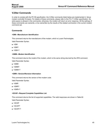 Manual
August 2000                                                    Venus AT Command Reference Manual


V.25ter Commands
In order to comply with the PC 99 specification, the V.25ter commands listed below are implemented in Venus
modem controller firmware. For details of these commands, please refer to the ITU-T V.25ter specification. No
extra space is allowed in the commands; otherwise, the modem will return an error response. All the settings of
these commands can overwrite, or be overwritten by the results of the related commands in the current modem
command set.


Commands

+GMI—Manufacturer Identification

This command returns the manufacturer of the modem, which is Lucent Technologies.
Valid Parameter Syntax:
s   +GMI
s   +GMI?
s   +GMI=?

+GMM—Modem Identification

This command returns the model of the modem, which is the same string returned by the ATI0 command.
Valid Parameter Syntax:
s   +GMM
s   +GMM?
s   +GMM=?

+GMR—Version/Revision Information

This command returns the version of the modem code.
Valid Parameter Syntax:
s   +GMR
s   +GMR?
s   +GMR=?

+GCAP—Request Complete Capabilities List

This command returns the list of supported capabilities. The valid responses are shown in Table 82.
Valid Parameter Syntax:
s   +GCAP
s   +GCAP?
s   +GCAP=?




Lucent Technologies Inc.                                                                                          49
 