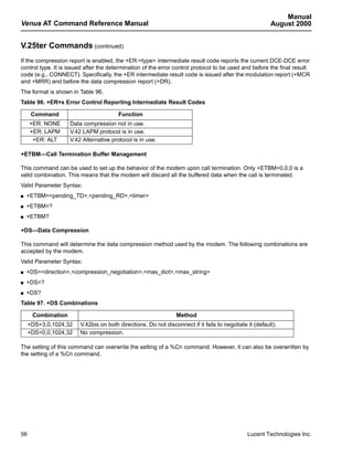Manual
Venus AT Command Reference Manual                                                                        August 2000


V.25ter Commands (continued)
If the compression report is enabled, the +ER:<type> intermediate result code reports the current DCE-DCE error
control type. It is issued after the determination of the error control protocol to be used and before the final result
code (e.g., CONNECT). Specifically, the +ER intermediate result code is issued after the modulation report (+MCR
and +MRR) and before the data compression report (+DR).
The format is shown in Table 96.
Table 96. +ER=x Error Control Reporting Intermediate Result Codes

      Command                           Function
     +ER: NONE      Data compression not in use.
     +ER: LAPM      V.42 LAPM protocol is in use.
      +ER: ALT      V.42 Alternative protocol is in use.

+ETBM—Call Termination Buffer Management

This command can be used to set up the behavior of the modem upon call termination. Only +ETBM=0,0,0 is a
valid combination. This means that the modem will discard all the buffered data when the call is terminated.
Valid Parameter Syntax:
s   +ETBM=<pending_TD>,<pending_RD>,<timer>
s   +ETBM=?
s   +ETBM?

+DS—Data Compression

This command will determine the data compression method used by the modem. The following combinations are
accepted by the modem.
Valid Parameter Syntax:
s   +DS=<direction>,<compression_negotiation>,<max_dict>,<max_string>
s   +DS=?
s   +DS?
Table 97. +DS Combinations

      Combination                                                Method
     +DS=3,0,1024,32    V.42bis on both directions. Do not disconnect if it fails to negotiate it (default).
     +DS=0,0,1024,32    No compression.

The setting of this command can overwrite the setting of a %Cn command. However, it can also be overwritten by
the setting of a %Cn command.




56                                                                                             Lucent Technologies Inc.
 