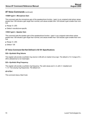 Manual
Venus AT Command Reference Manual                                                                   August 2000


AT Voice Commands (continued)
+VGM=<gain>—Microphone Gain

This command sets the microphone gain of the speakerphone function. <gain> is an unsigned octet where values
greater than 128 indicate a gain larger than nominal, and values smaller than 128 indicate a gain smaller than nom-
inal.
s   Range: 0—255
s   Default: manufacturer-specific

+VGS=<gain>—Speaker Gain

This command sets the speaker gain of the speakerphone function. <gain> is an unsigned octet where values
greater than 128 indicate a gain larger than nominal, and values smaller than 128 indicate a gain smaller than nom-
inal.
s   Range: 0—255
s   Default: 128


AT Voice Command Set Not Defined in IS-101 Specifications

S32—Synthetic Ring Volume

This register will provide a synthetic ring volume in dB with an implied minus sign. The default is 10. A range of 0—
255 is allowed but is not meaningful.

S33—Synthetic Ring Frequency

This register will provide a synthetic ring frequency. The valid values are 0—5, with 0 = disabled and
1—5 = five varying ring frequencies. The default is 0.

AT+VTS=!

This command does a flash hook.




70                                                                                         Lucent Technologies Inc.
 