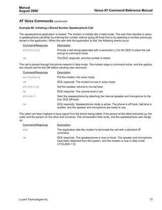 Manual
August 2000                                                      Venus AT Command Reference Manual


AT Voice Commands (continued)
Example #2: Initiating a Stored Number Speakerphone Call

The speakerphone application is loaded. The modem is initially idle in data mode. The user then decides to place
a speakerphone call either by entering the number without going off-hook first or by selecting a number previously
stored in the application. When the user tells the application to dial, the following events occur:
   Command/Response              Description
   ATD5551234;                   Provide a dial string appended with a semicolon (;) for the DCE to place the call
                                 and go to command mode.
   OK                            The DCE responds, and the number is dialed.

The call is placed through the phone network in data mode. The modem stays in command mode, and the applica-
tion should wait for the OK before sending next command.
   Command/Response              Description
   AT+FCLASS=8                   Put the modem into voice mode.
   OK                            DCE responds: The modem is now in voice mode.
   AT+VGT=128                    Set the speaker volume to normal level.
   OK                            DCE responds: The volume level is set.
   AT+VLS=7                      Start the speakerphone by attaching the internal speaker and microphone to the
                                 line; DCE off-hook.
   OK                            DCE responds: Speakerphone mode is active. The phone is off hook; dial tone is
                                 audible, and the speaker and microphone are ready to use.

The caller can hear ringback or busy signal from the phone being called. If the person at the other end picks up, the
caller and the person on the other end converse. The conversation then ends, and the speakerphone user hangs
up.
   Command/Response              Description
   ATH                           The application tells the modem to terminate the call with a standard AT
                                 command.
   OK                            DCE responds: The speakerphone is now on-hook. The speaker and microphone
                                 have been detached from the system, and the modem is now in data mode
                                 (+FCLASS = 0).




Lucent Technologies Inc.                                                                                          73
 