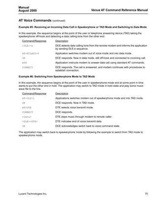 Manual
August 2000                                                    Venus AT Command Reference Manual


AT Voice Commands (continued)
Example #5: Receiving an Incoming Data Call in Speakerphone or TAD Mode and Switching to Data Mode

In this example, the sequence begins at the point of the user or telephone answering device (TAD) taking the
speakerphone off-hook and detecting a data calling tone from the other end.
   Command/Response             Description
   <DLE>-e                      DCE detects data calling tone from the remote modem and informs the application
                                by sending DLE-e sequence.
   AT+FCLASS=0                  Application switches modem out of voice mode and into data mode.
   OK                           DCE responds. Now in data mode, still off-hook and connected to incoming call.
   ATA                          Application instructs modem to answer data call using standard AT commands.
   CONNECT                      DCE responds. The call is answered, and modem continues with procedures to
                                establish connection.

Example #6: Switching from Speakerphone Mode to TAD Mode

In this example, the sequence begins at the point of the user in speakerphone mode and at some point in time
wants to put the other end in hold. The application may switch to TAD mode in hold state and play some music
wave file to the line.
   Command/Response             Description
   AT+VLS=1                     Applications switches modem out of speakerphone mode and into TAD mode.
   OK                           DCE responds. Now in TAD mode.
   AT+VTX                       DTE selects voice transmit mode.
   CONNECT                      DCE responds.
   <Data>                       DTE plays music through modem to remote caller.
   <DLE><ETX>                   DTE indicates end of voice transmit data.
   OK                           DCE acknowledges switch back to voice command state.

The application may switch back to speakerphone mode by following the example to switch from TAD mode to
speakerphone mode.




Lucent Technologies Inc.                                                                                       75
 