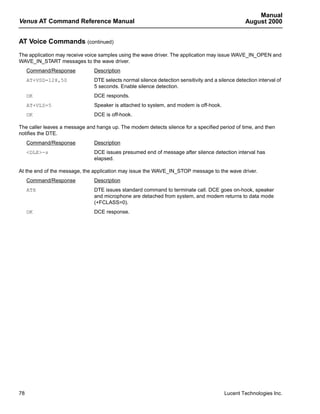 Manual
Venus AT Command Reference Manual                                                                 August 2000


AT Voice Commands (continued)
The application may receive voice samples using the wave driver. The application may issue WAVE_IN_OPEN and
WAVE_IN_START messages to the wave driver.
     Command/Response          Description
     AT+VSD=128,50             DTE selects normal silence detection sensitivity and a silence detection interval of
                               5 seconds. Enable silence detection.
     OK                        DCE responds.
     AT+VLS=5                  Speaker is attached to system, and modem is off-hook.
     OK                        DCE is off-hook.

The caller leaves a message and hangs up. The modem detects silence for a specified period of time, and then
notifies the DTE.
     Command/Response          Description
     <DLE>-s                   DCE issues presumed end of message after silence detection interval has
                               elapsed.

At the end of the message, the application may issue the WAVE_IN_STOP message to the wave driver.
     Command/Response          Description
     ATH                       DTE issues standard command to terminate call. DCE goes on-hook, speaker
                               and microphone are detached from system, and modem returns to data mode
                               (+FCLASS=0).
     OK                        DCE response.




78                                                                                       Lucent Technologies Inc.
 