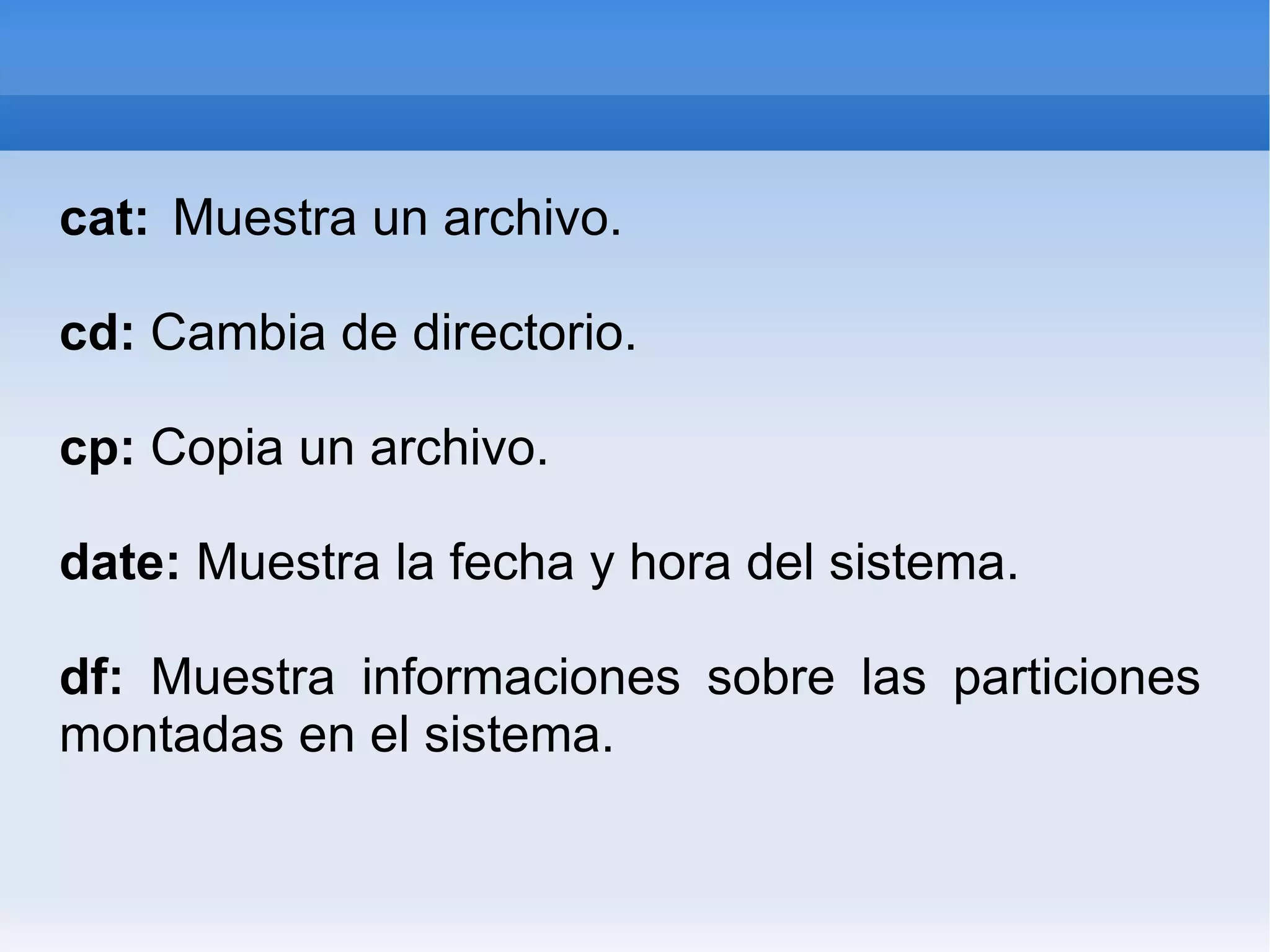 cat: Muestra un archivo. cd: Cambia de directorio. cp: Copia un archivo. date: Muestra la fecha y hora del sistema. df: Muestra informaciones sobre las particiones montadas en el sistema.