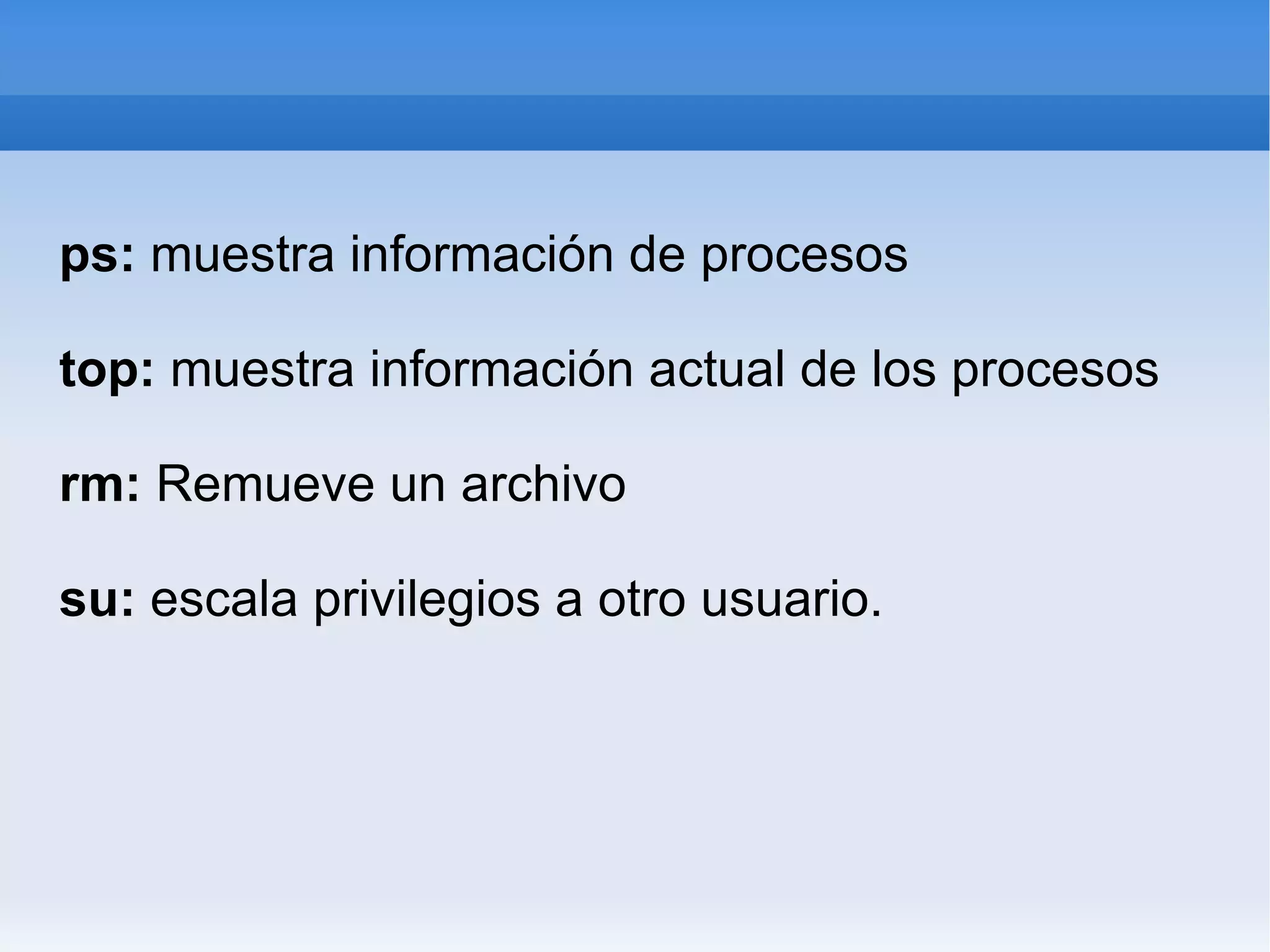 ps: muestra información de procesos top: muestra información actual de los procesos rm: Remueve un archivo su: escala privilegios a otro usuario.