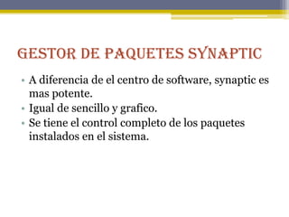 Gestor de paquetes Synaptic
• A diferencia de el centro de software, synaptic es
  mas potente.
• Igual de sencillo y grafico.
• Se tiene el control completo de los paquetes
  instalados en el sistema.
 