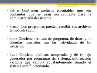 • /sbin Contienen archivos ejecutables que son
  comandos que se usan normalmente para la
  administración del sistema.

• /tmp Los programas pueden escribir sus archivos
  temporales aquí.

• /usr Contiene archivos de programa, de datos y de
  librerías asociados con las actividades de los
  usuarios.

• /var Contiene archivos temporales y de trabajo
  generados por programas del sistema, información
  variable que cambia constantemente cuando el
  sistema está funcionando
 