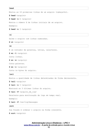 head
Mostra as 10 primeiras linhas de um arquivo (cabeçalho).
$ head <arquivo>
$ head -n X <arquivo>
Mostra o número X de linhas iniciais de um arquivo.
Exemplo:
$ head -n 3 <arquivo>
nl
Exibe o arquivo com linhas numeradas.
$ nl <arquivo>
wc
É um contador de palavras, letras, caracteres.
$ wc -l <arquivo>
Conta linhas.
$ wc -w <arquivo>
Conta palavras.
$ wc -c <arquivo>
Conta os bytes do arquivo.
tail
Mostra a quantidade de linhas determinadas de forma decrescente.
$ tail <arquivo>
$ tail -n 3 <arquivo>
Mostrará as 3 últimas linhas do arquivo.
$ tail -F <arquivo_de_log>
Excelente para monitoração de logs em tempo real.
Exemplo:
$ tail -F /var/log/messages
sort
Sua função é ordenar o arquivo na forma crescente.
$ sort <arquivo>
Administração Linux à Distância – LPIC-1
www.4linux.com.br – A porta de entrada para o mundo Linux
12
 