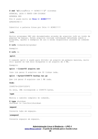 $ sed 's/Linux/Unix <- ACHEI!!!!/' sistemas
ATENCAO, LEIA O TEXTO COM CUIDADO
APRENDA SED
Ele é usado muito em Unix <- ACHEI!!!!
APROVEITE!!!
Substitui a palavra Linux por Unix <- ACHEI!!!!
info
Muitos programas GNU são documentados através de arquivos info ao invés de
páginas de manual. Estes arquivos incluem informação detalhada sobre o
programa, opções e exemplos de uso e estão disponíveis através do comando
info
$ info <comando/programa>
Exemplo:
$ info ls
split
O comando split é usado para dividir um arquivo em pedaços menores, muito
útil quando se tem dois disquetes e um arquivo de 2 Mb.
Exemplo:
split --lines=50 arquivo.txt
Isso irá gerar X arquivos com 50 linhas cada.
split --bytes=1048576 backup.tar.gz
Que irá gerar X arquivos com 1 Mb cada.
Onde:
1048576=1024*1024*1
Ou seja, 1Mb corresponde a 1048576 bytes.
type
Mostra o caminho completo do comando.
$ type shutdown
shutdown is /usr/bin/shutdown
expand
Converte tabs em espaços.
unexpand
Converte espaços em espaços.
Administração Linux à Distância – LPIC-1
www.4linux.com.br – A porta de entrada para o mundo Linux
28
 