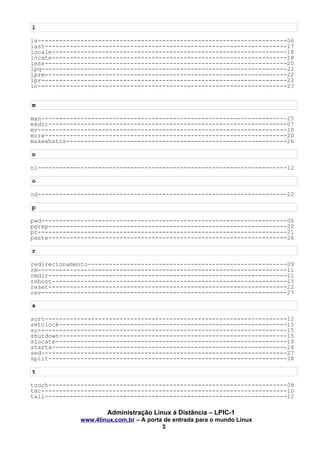 l
ls----------------------------------------------------------------------06
last--------------------------------------------------------------------17
locale------------------------------------------------------------------18
locate------------------------------------------------------------------18
less--------------------------------------------------------------------20
lpq---------------------------------------------------------------------22
lprm--------------------------------------------------------------------22
lpr---------------------------------------------------------------------22
ln----------------------------------------------------------------------23
m
man---------------------------------------------------------------------25
mkdir-------------------------------------------------------------------07
mv----------------------------------------------------------------------10
more--------------------------------------------------------------------20
makewhatis--------------------------------------------------------------26
n
nl----------------------------------------------------------------------12
o
od----------------------------------------------------------------------22
p
pwd---------------------------------------------------------------------06
pgrep-------------------------------------------------------------------20
pr----------------------------------------------------------------------21
paste-------------------------------------------------------------------26
r
redirecionamento--------------------------------------------------------09
rm----------------------------------------------------------------------11
rmdir-------------------------------------------------------------------11
reboot------------------------------------------------------------------15
reset-------------------------------------------------------------------22
rev---------------------------------------------------------------------27
s
sort--------------------------------------------------------------------12
setclock----------------------------------------------------------------15
su----------------------------------------------------------------------15
shutdown----------------------------------------------------------------15
slocate-----------------------------------------------------------------18
startx------------------------------------------------------------------24
sed---------------------------------------------------------------------27
split-------------------------------------------------------------------28
t
touch-------------------------------------------------------------------08
tac---------------------------------------------------------------------10
tail--------------------------------------------------------------------12
Administração Linux à Distância – LPIC-1
www.4linux.com.br – A porta de entrada para o mundo Linux
3
 