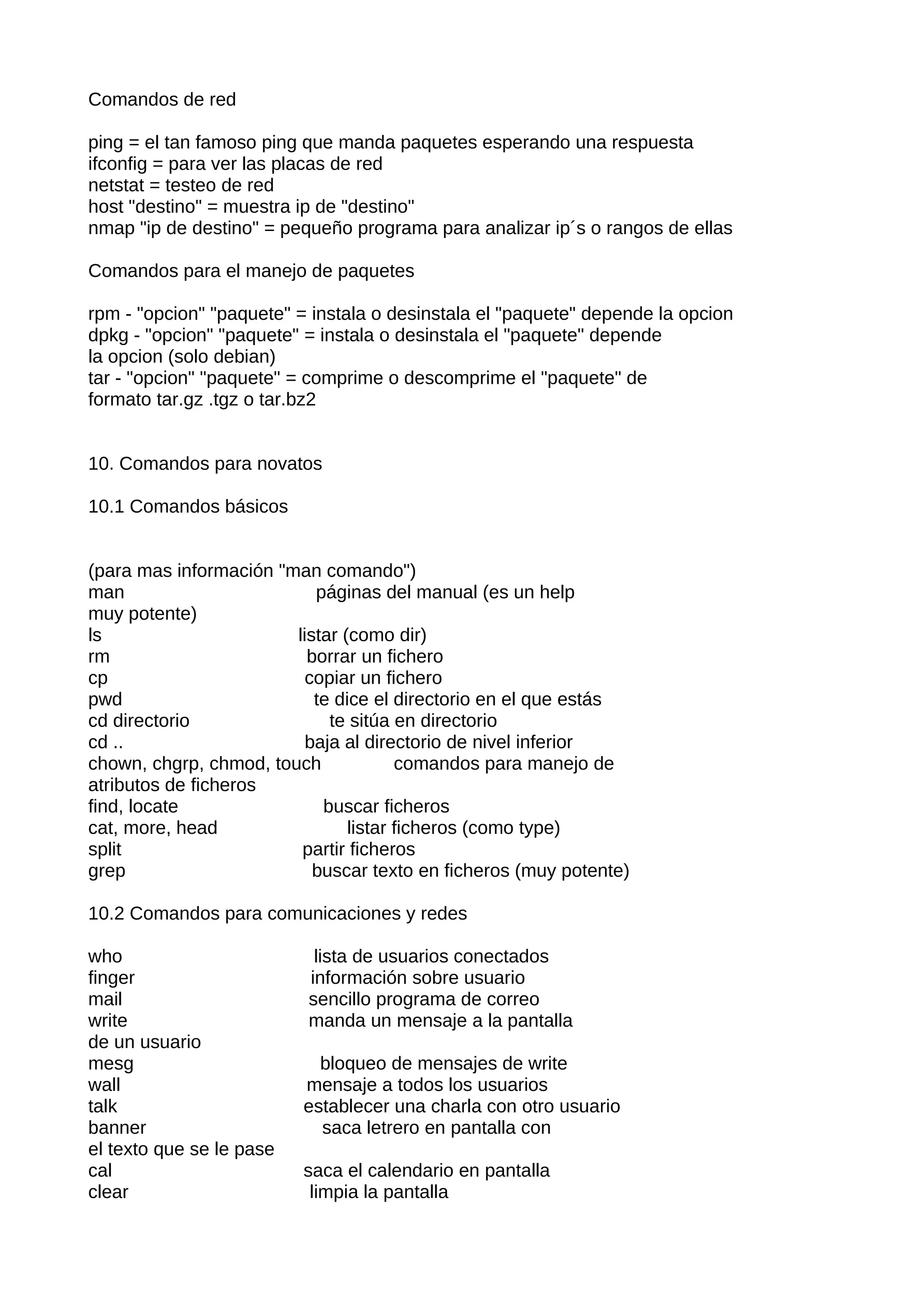 Comandos de red

ping = el tan famoso ping que manda paquetes esperando una respuesta
ifconfig = para ver las placas de red
netstat = testeo de red
host "destino" = muestra ip de "destino"
nmap "ip de destino" = pequeño programa para analizar ip´s o rangos de ellas

Comandos para el manejo de paquetes

rpm - "opcion" "paquete" = instala o desinstala el "paquete" depende la opcion
dpkg - "opcion" "paquete" = instala o desinstala el "paquete" depende
la opcion (solo debian)
tar - "opcion" "paquete" = comprime o descomprime el "paquete" de
formato tar.gz .tgz o tar.bz2


10. Comandos para novatos

10.1 Comandos básicos


(para mas información "man comando")
man                        páginas del manual (es un help
muy potente)
ls                      listar (como dir)
rm                        borrar un fichero
cp                        copiar un fichero
pwd                        te dice el directorio en el que estás
cd directorio                te sitúa en directorio
cd ..                     baja al directorio de nivel inferior
chown, chgrp, chmod, touch             comandos para manejo de
atributos de ficheros
find, locate                buscar ficheros
cat, more, head                 listar ficheros (como type)
split                    partir ficheros
grep                       buscar texto en ficheros (muy potente)

10.2 Comandos para comunicaciones y redes

who                        lista de usuarios conectados
finger                    información sobre usuario
mail                      sencillo programa de correo
write                     manda un mensaje a la pantalla
de un usuario
mesg                        bloqueo de mensajes de write
wall                      mensaje a todos los usuarios
talk                      establecer una charla con otro usuario
banner                      saca letrero en pantalla con
el texto que se le pase
cal                       saca el calendario en pantalla
clear                      limpia la pantalla
 