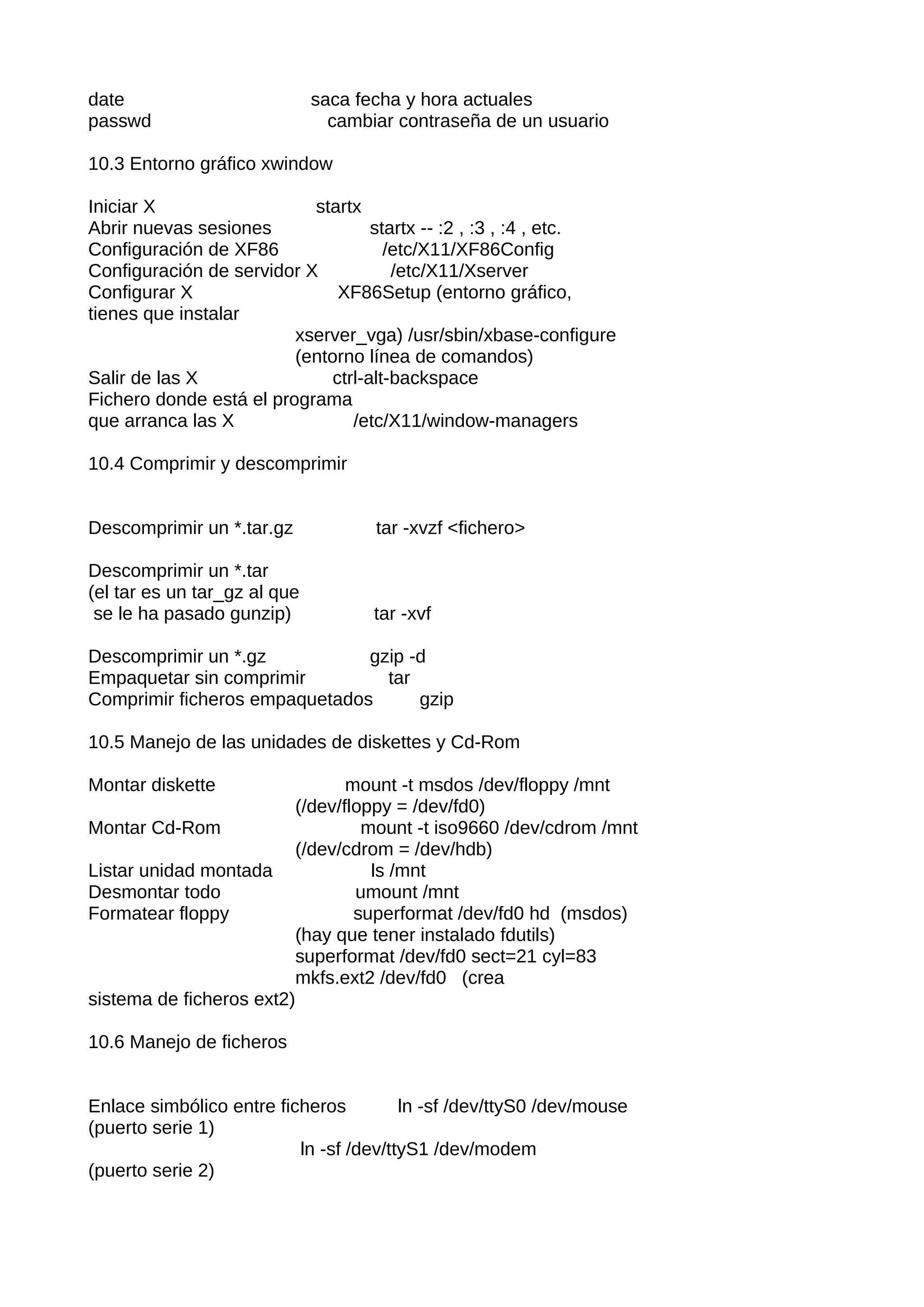 date                          saca fecha y hora actuales
passwd                          cambiar contraseña de un usuario

10.3 Entorno gráfico xwindow

Iniciar X                  startx
Abrir nuevas sesiones               startx -- :2 , :3 , :4 , etc.
Configuración de XF86                 /etc/X11/XF86Config
Configuración de servidor X            /etc/X11/Xserver
Configurar X                   XF86Setup (entorno gráfico,
tienes que instalar
                         xserver_vga) /usr/sbin/xbase-configure
                         (entorno línea de comandos)
Salir de las X                ctrl-alt-backspace
Fichero donde está el programa
que arranca las X                /etc/X11/window-managers

10.4 Comprimir y descomprimir


Descomprimir un *.tar.gz             tar -xvzf <fichero>

Descomprimir un *.tar
(el tar es un tar_gz al que
 se le ha pasado gunzip)             tar -xvf

Descomprimir un *.gz           gzip -d
Empaquetar sin comprimir         tar
Comprimir ficheros empaquetados      gzip

10.5 Manejo de las unidades de diskettes y Cd-Rom

Montar diskette                 mount -t msdos /dev/floppy /mnt
                         (/dev/floppy = /dev/fd0)
Montar Cd-Rom                     mount -t iso9660 /dev/cdrom /mnt
                         (/dev/cdrom = /dev/hdb)
Listar unidad montada              ls /mnt
Desmontar todo                   umount /mnt
Formatear floppy                 superformat /dev/fd0 hd (msdos)
                         (hay que tener instalado fdutils)
                         superformat /dev/fd0 sect=21 cyl=83
                         mkfs.ext2 /dev/fd0 (crea
sistema de ficheros ext2)

10.6 Manejo de ficheros


Enlace simbólico entre ficheros         ln -sf /dev/ttyS0 /dev/mouse
(puerto serie 1)
                          ln -sf /dev/ttyS1 /dev/modem
(puerto serie 2)
 