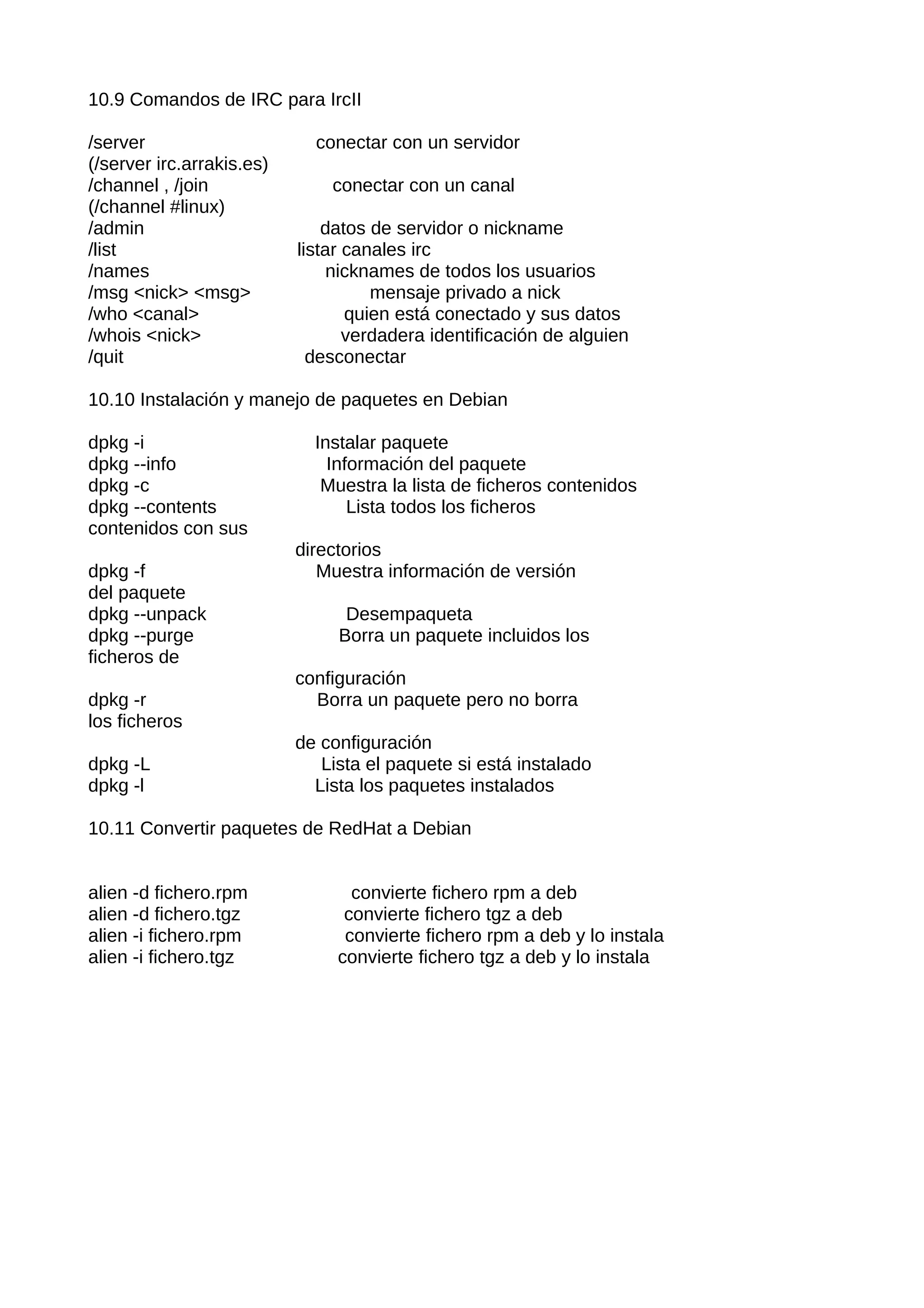 10.9 Comandos de IRC para IrcII

/server                      conectar con un servidor
(/server irc.arrakis.es)
/channel , /join               conectar con un canal
(/channel #linux)
/admin                         datos de servidor o nickname
/list                      listar canales irc
/names                          nicknames de todos los usuarios
/msg <nick> <msg>                    mensaje privado a nick
/who <canal>                      quien está conectado y sus datos
/whois <nick>                     verdadera identificación de alguien
/quit                        desconectar

10.10 Instalación y manejo de paquetes en Debian

dpkg -i                      Instalar paquete
dpkg --info                    Información del paquete
dpkg -c                       Muestra la lista de ficheros contenidos
dpkg --contents                   Lista todos los ficheros
contenidos con sus
                           directorios
dpkg -f                       Muestra información de versión
del paquete
dpkg --unpack                    Desempaqueta
dpkg --purge                    Borra un paquete incluidos los
ficheros de
                           configuración
dpkg -r                      Borra un paquete pero no borra
los ficheros
                           de configuración
dpkg -L                       Lista el paquete si está instalado
dpkg -l                      Lista los paquetes instalados

10.11 Convertir paquetes de RedHat a Debian


alien -d fichero.rpm              convierte fichero rpm a deb
alien -d fichero.tgz             convierte fichero tgz a deb
alien -i fichero.rpm             convierte fichero rpm a deb y lo instala
alien -i fichero.tgz            convierte fichero tgz a deb y lo instala
 