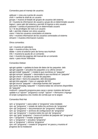 Comandos para el manejo de usuarios:

adduser = crea una cuenta de usuario
chsh = cambia la shell de un usuario
groups = muesra el listado de grupos de usuarios del sistema
id = muestra la informacion de usuario y grupo de un determinado usuario
logout = para salir del sistema y permitir el ingreso a otro usuario
passwd = cambia el password de un determinado usuario
su = le da privilegios de root a un usuario
talk = permite chatear con otros usuarios
users = lista los usuarios conectados al sistema
who = muestra informacion de los usuarios conectados al sistema
whoami = muestra informacion nuestra

Otros comandos:

cal = muestra el calendario
date = muestra el dia y la hora
ddate = como el anterior pero de forma rara HuhHuh
info = muestra la ayuda de un comando
man = muestra las paginas del manual de un comando
startx = para iniciar XWindow

Comandos Debian

apt-get update = updatea la base de datos de los paquetes .deb
apt-get upgrade = actualiza los paquetes a su ultima version
apt-get install "paquete" = instala lo que escribiras en "paquete"
apt-get remove "paquete" = desinstala lo que escribiras en "paquete"
apt-get check = actualiza la cache de paquetes
apt-get clean = borra los paquetes .deb descargados
apt-get dist-upgrade = hace un upgrade del SO
apt-get source "paquete" = descarga fuentes del "paquete"
apt-cache showpkg "paquete" = muestra todas las versiones disponibles
de "paquete"
modconf = pequeño programa para sacar o poner modulos del kernel
update-rc.d "opcion" "programa o script" "opcion" = Remueve o Agrega
el script o programa a los niveles de corrida que se le asigne

Comandos Red Hat

rpm -q "programa" = para saber si "programa" esta instalado
rpm -qs "programa" = estado de todos los archivos de "programa"
rpm -qd "programa" = documentacion de "programa" instalada
rpm -qc "programa" = archivos de configuracion de "programa"
rpm -qa "programa" = muestra todos los rpm de "programa"
rpm -qa | grep "programa" = busca el nombre de paquete del "programa"
rpm -i "programa" = instala "programa"
rpm -u "programa" = actualiza "programa"
rpm -e "programa" = elimina "programa"
rpm -ivh "programa" = instala el "programa" en pasos y muestra el
progreso de la instalacion
 