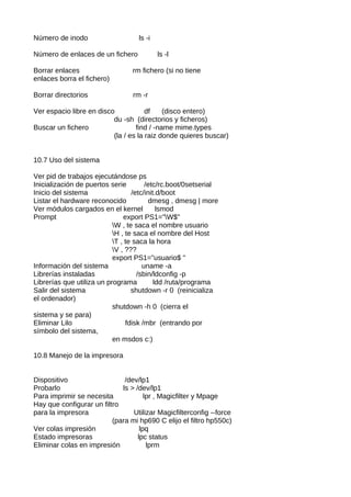Número de inodo                    ls -i

Número de enlaces de un fichero            ls -l

Borrar enlaces                   rm fichero (si no tiene
enlaces borra el fichero)

Borrar directorios               rm -r

Ver espacio libre en disco            df    (disco entero)
                          du -sh (directorios y ficheros)
Buscar un fichero                 find / -name mime.types
                          (la / es la raiz donde quieres buscar)


10.7 Uso del sistema

Ver pid de trabajos ejecutándose ps
Inicialización de puertos serie        /etc/rc.boot/0setserial
Inicio del sistema                /etc/init.d/boot
Listar el hardware reconocido            dmesg , dmesg | more
Ver módulos cargados en el kernel           lsmod
Prompt                         export PS1="W$"
                           W , te saca el nombre usuario
                           H , te saca el nombre del Host
                           T , te saca la hora
                           V , ???
                           export PS1="usuario$ "
Información del sistema               uname -a
Librerías instaladas                /sbin/ldconfig -p
Librerías que utiliza un programa          ldd /ruta/programa
Salir del sistema                 shutdown -r 0 (reinicializa
el ordenador)
                           shutdown -h 0 (cierra el
sistema y se para)
Eliminar Lilo                   fdisk /mbr (entrando por
símbolo del sistema,
                           en msdos c:)

10.8 Manejo de la impresora


Dispositivo                   /dev/lp1
Probarlo                     ls > /dev/lp1
Para imprimir se necesita             lpr , Magicfilter y Mpage
Hay que configurar un filtro
para la impresora                Utilizar Magicfilterconfig --force
                          (para mi hp690 C elijo el filtro hp550c)
Ver colas impresión                 lpq
Estado impresoras                  lpc status
Eliminar colas en impresión            lprm
 