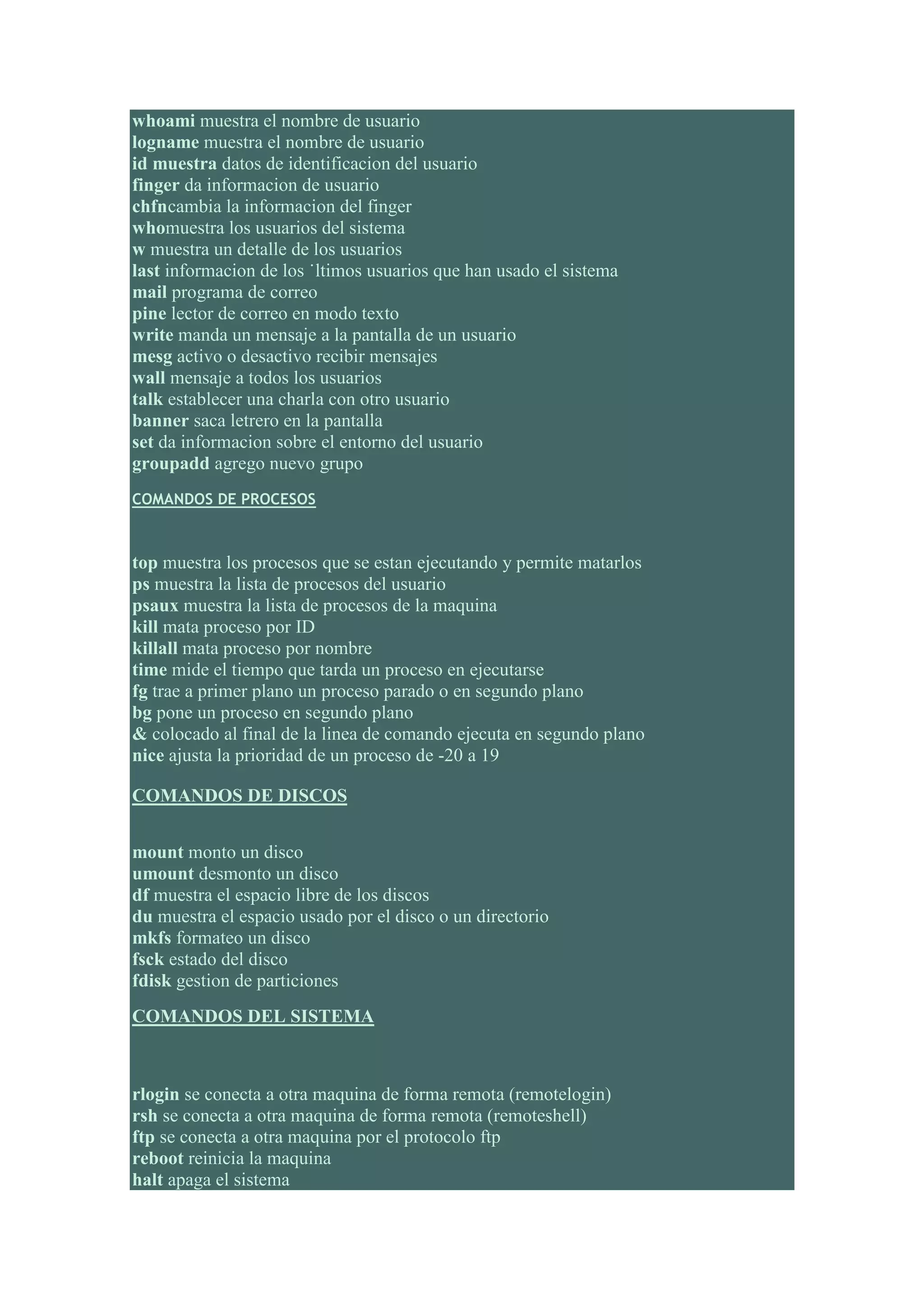 whoami muestra el nombre de usuario
logname muestra el nombre de usuario
id muestra datos de identificacion del usuario
finger da informacion de usuario
chfncambia la informacion del finger
whomuestra los usuarios del sistema
w muestra un detalle de los usuarios
last informacion de los ˙ltimos usuarios que han usado el sistema
mail programa de correo
pine lector de correo en modo texto
write manda un mensaje a la pantalla de un usuario
mesg activo o desactivo recibir mensajes
wall mensaje a todos los usuarios
talk establecer una charla con otro usuario
banner saca letrero en la pantalla
set da informacion sobre el entorno del usuario
groupadd agrego nuevo grupo
COMANDOS DE PROCESOS



top muestra los procesos que se estan ejecutando y permite matarlos
ps muestra la lista de procesos del usuario
psaux muestra la lista de procesos de la maquina
kill mata proceso por ID
killall mata proceso por nombre
time mide el tiempo que tarda un proceso en ejecutarse
fg trae a primer plano un proceso parado o en segundo plano
bg pone un proceso en segundo plano
& colocado al final de la linea de comando ejecuta en segundo plano
nice ajusta la prioridad de un proceso de -20 a 19

COMANDOS DE DISCOS


mount monto un disco
umount desmonto un disco
df muestra el espacio libre de los discos
du muestra el espacio usado por el disco o un directorio
mkfs formateo un disco
fsck estado del disco
fdisk gestion de particiones
COMANDOS DEL SISTEMA



rlogin se conecta a otra maquina de forma remota (remotelogin)
rsh se conecta a otra maquina de forma remota (remoteshell)
ftp se conecta a otra maquina por el protocolo ftp
reboot reinicia la maquina
halt apaga el sistema
 