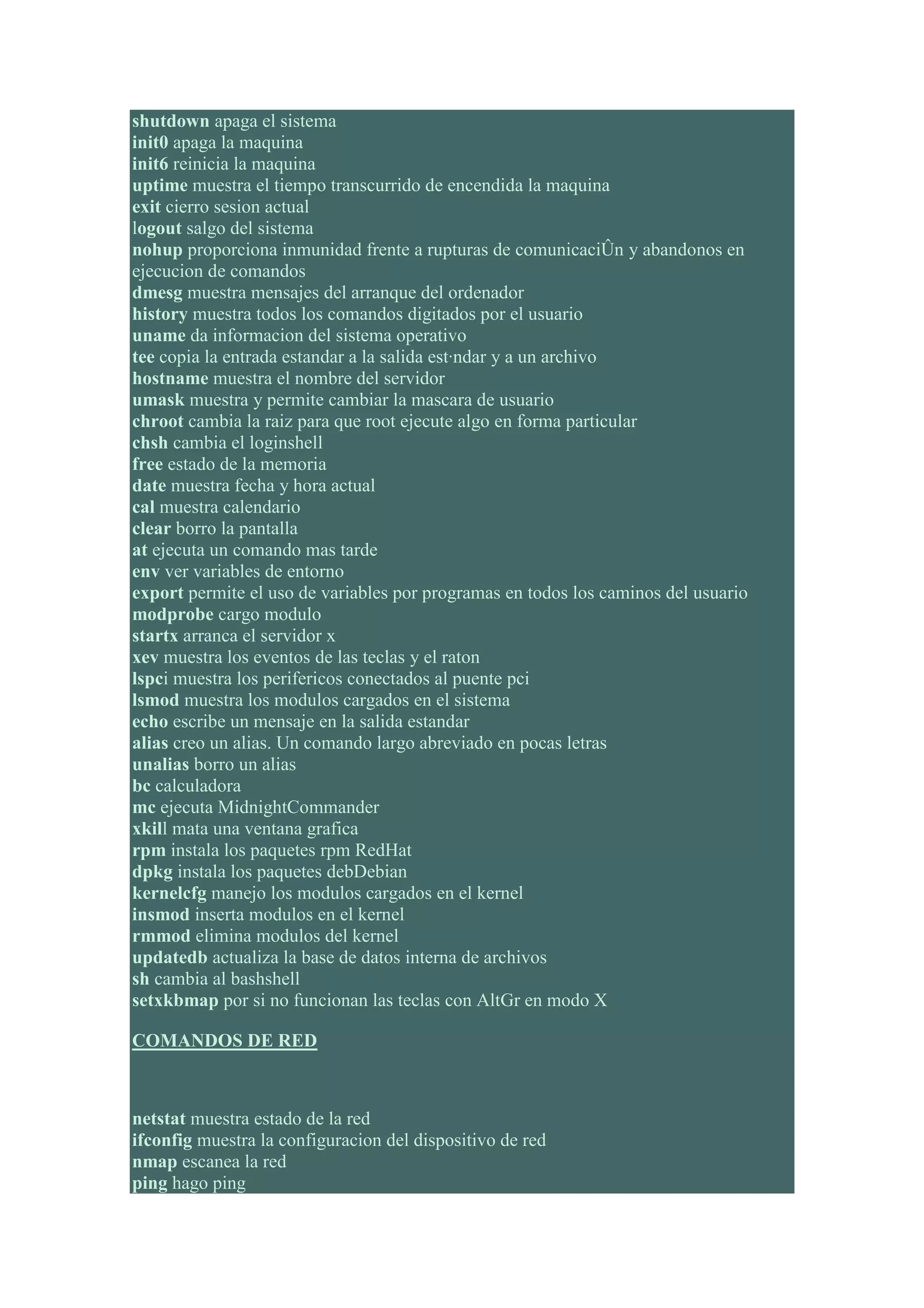 shutdown apaga el sistema
init0 apaga la maquina
init6 reinicia la maquina
uptime muestra el tiempo transcurrido de encendida la maquina
exit cierro sesion actual
logout salgo del sistema
nohup proporciona inmunidad frente a rupturas de comunicaciÛn y abandonos en
ejecucion de comandos
dmesg muestra mensajes del arranque del ordenador
history muestra todos los comandos digitados por el usuario
uname da informacion del sistema operativo
tee copia la entrada estandar a la salida est·ndar y a un archivo
hostname muestra el nombre del servidor
umask muestra y permite cambiar la mascara de usuario
chroot cambia la raiz para que root ejecute algo en forma particular
chsh cambia el loginshell
free estado de la memoria
date muestra fecha y hora actual
cal muestra calendario
clear borro la pantalla
at ejecuta un comando mas tarde
env ver variables de entorno
export permite el uso de variables por programas en todos los caminos del usuario
modprobe cargo modulo
startx arranca el servidor x
xev muestra los eventos de las teclas y el raton
lspci muestra los perifericos conectados al puente pci
lsmod muestra los modulos cargados en el sistema
echo escribe un mensaje en la salida estandar
alias creo un alias. Un comando largo abreviado en pocas letras
unalias borro un alias
bc calculadora
mc ejecuta MidnightCommander
xkill mata una ventana grafica
rpm instala los paquetes rpm RedHat
dpkg instala los paquetes debDebian
kernelcfg manejo los modulos cargados en el kernel
insmod inserta modulos en el kernel
rmmod elimina modulos del kernel
updatedb actualiza la base de datos interna de archivos
sh cambia al bashshell
setxkbmap por si no funcionan las teclas con AltGr en modo X

COMANDOS DE RED



netstat muestra estado de la red
ifconfig muestra la configuracion del dispositivo de red
nmap escanea la red
ping hago ping
 