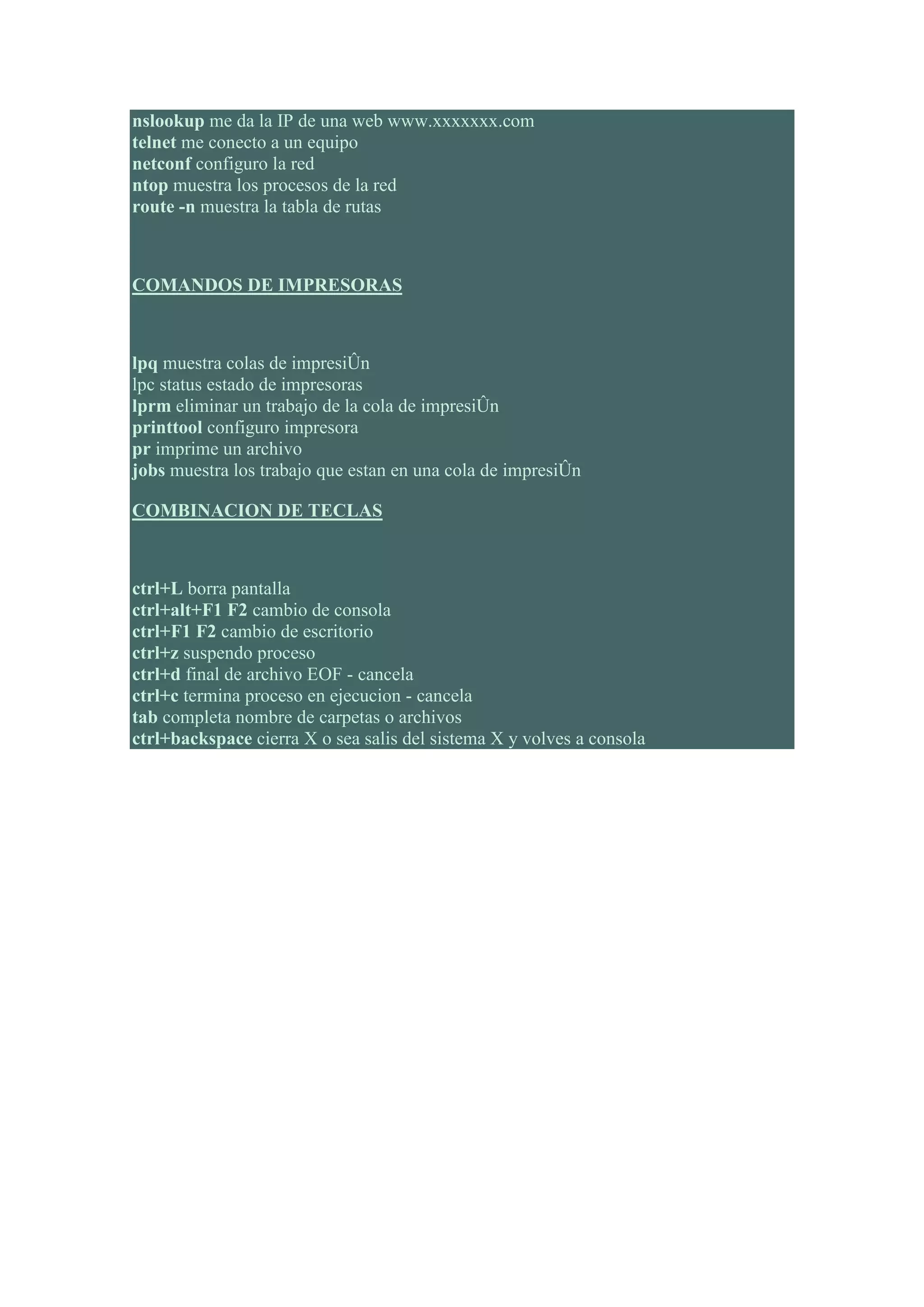 nslookup me da la IP de una web www.xxxxxxx.com
telnet me conecto a un equipo
netconf configuro la red
ntop muestra los procesos de la red
route -n muestra la tabla de rutas



COMANDOS DE IMPRESORAS



lpq muestra colas de impresiÛn
lpc status estado de impresoras
lprm eliminar un trabajo de la cola de impresiÛn
printtool configuro impresora
pr imprime un archivo
jobs muestra los trabajo que estan en una cola de impresiÛn

COMBINACION DE TECLAS



ctrl+L borra pantalla
ctrl+alt+F1 F2 cambio de consola
ctrl+F1 F2 cambio de escritorio
ctrl+z suspendo proceso
ctrl+d final de archivo EOF - cancela
ctrl+c termina proceso en ejecucion - cancela
tab completa nombre de carpetas o archivos
ctrl+backspace cierra X o sea salis del sistema X y volves a consola
 