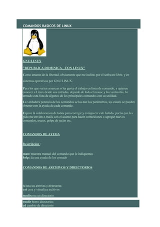 COMANDOS BASICOS DE LINUX




GNU/LINUX

"REPUBLICA DOMINICA CON LINUX"        NA 'A LANTE ALAN TE'




Como amante de la libertad, obviamente que me inclino por el software libre, y en
sistemas operativos por GNU/LINUX.

Para los que recien arrancan o les gusta el trabajo en linea de comando, y quieren
conocer a Linux desde sus entradas, dejando de lado el mouse y las ventanitas, he
armado esta lista de algunos de los principales comandos con su utilidad.
La verdadera potencia de los comandos se las dan los parametros, los cuales se pueden
obtener con la ayuda de cada comando.

Espero la colaboracion de todos para corregir y enriquecer este listado, por lo que les
pido me envien e-mails con el asunto para hacer correcciones o agregar nuevos
comandos, trucos, golpe de teclas etc.



COMANDOS DE AYUDA


Descripcion :


man: muestra manual del comando que le indiquemos
help: da una ayuda de los comado


COMANDOS DE ARCHIVOS Y DIRECTORIOS




ls lista los archivos y directorios
cat crea y visualiza archivos
medircrea un directorio
rmdir borro directorios
cd cambio de directorio
 
