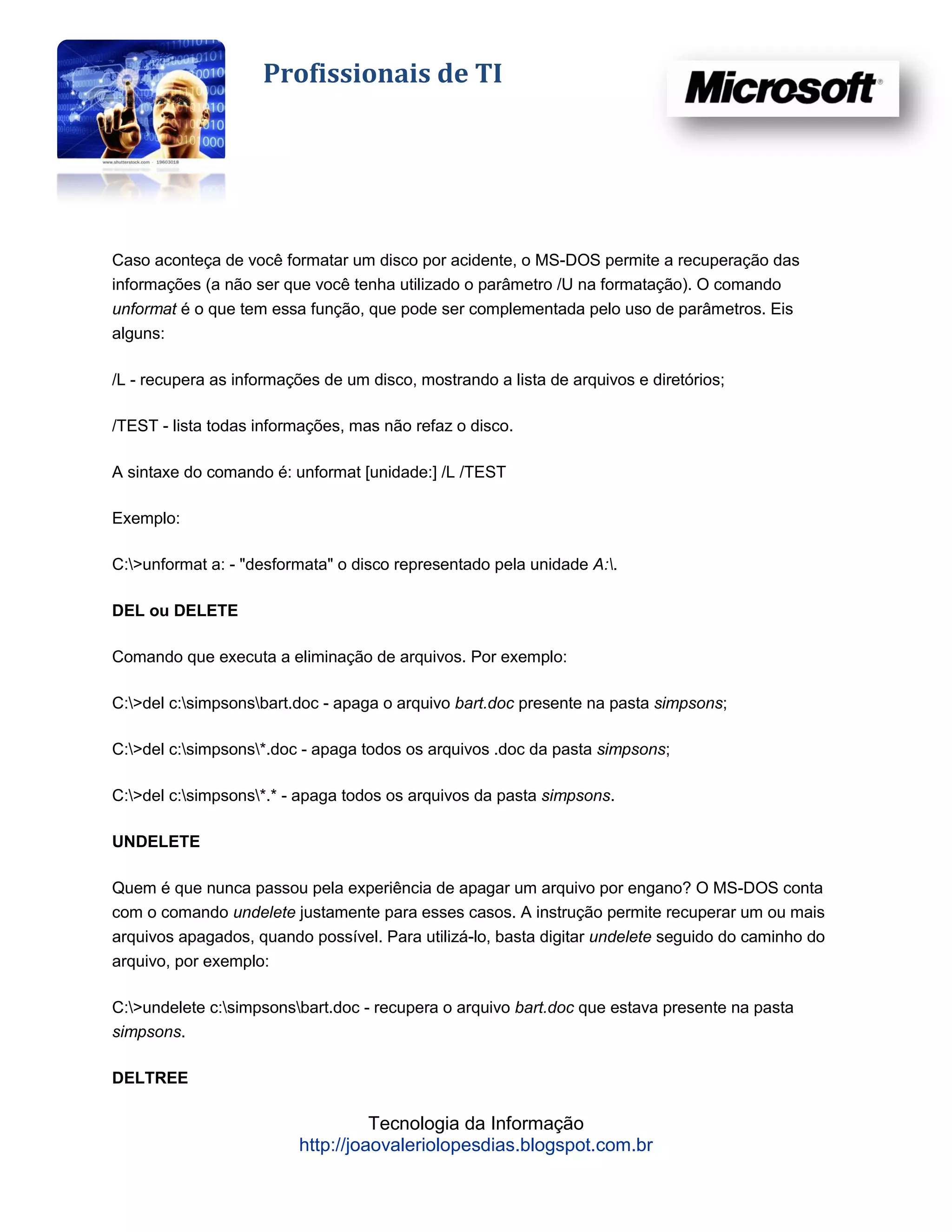 Profissionais de TI




Caso aconteça de você formatar um disco por acidente, o MS-DOS permite a recuperação das
informações (a não ser que você tenha utilizado o parâmetro /U na formatação). O comando
unformat é o que tem essa função, que pode ser complementada pelo uso de parâmetros. Eis
alguns:

/L - recupera as informações de um disco, mostrando a lista de arquivos e diretórios;

/TEST - lista todas informações, mas não refaz o disco.

A sintaxe do comando é: unformat [unidade:] /L /TEST

Exemplo:

C:>unformat a: - "desformata" o disco representado pela unidade A:.

DEL ou DELETE

Comando que executa a eliminação de arquivos. Por exemplo:

C:>del c:simpsonsbart.doc - apaga o arquivo bart.doc presente na pasta simpsons;

C:>del c:simpsons*.doc - apaga todos os arquivos .doc da pasta simpsons;

C:>del c:simpsons*.* - apaga todos os arquivos da pasta simpsons.

UNDELETE

Quem é que nunca passou pela experiência de apagar um arquivo por engano? O MS-DOS conta
com o comando undelete justamente para esses casos. A instrução permite recuperar um ou mais
arquivos apagados, quando possível. Para utilizá-lo, basta digitar undelete seguido do caminho do
arquivo, por exemplo:

C:>undelete c:simpsonsbart.doc - recupera o arquivo bart.doc que estava presente na pasta
simpsons.

DELTREE

                                   Tecnologia da Informação
                         http://joaovaleriolopesdias.blogspot.com.br
 