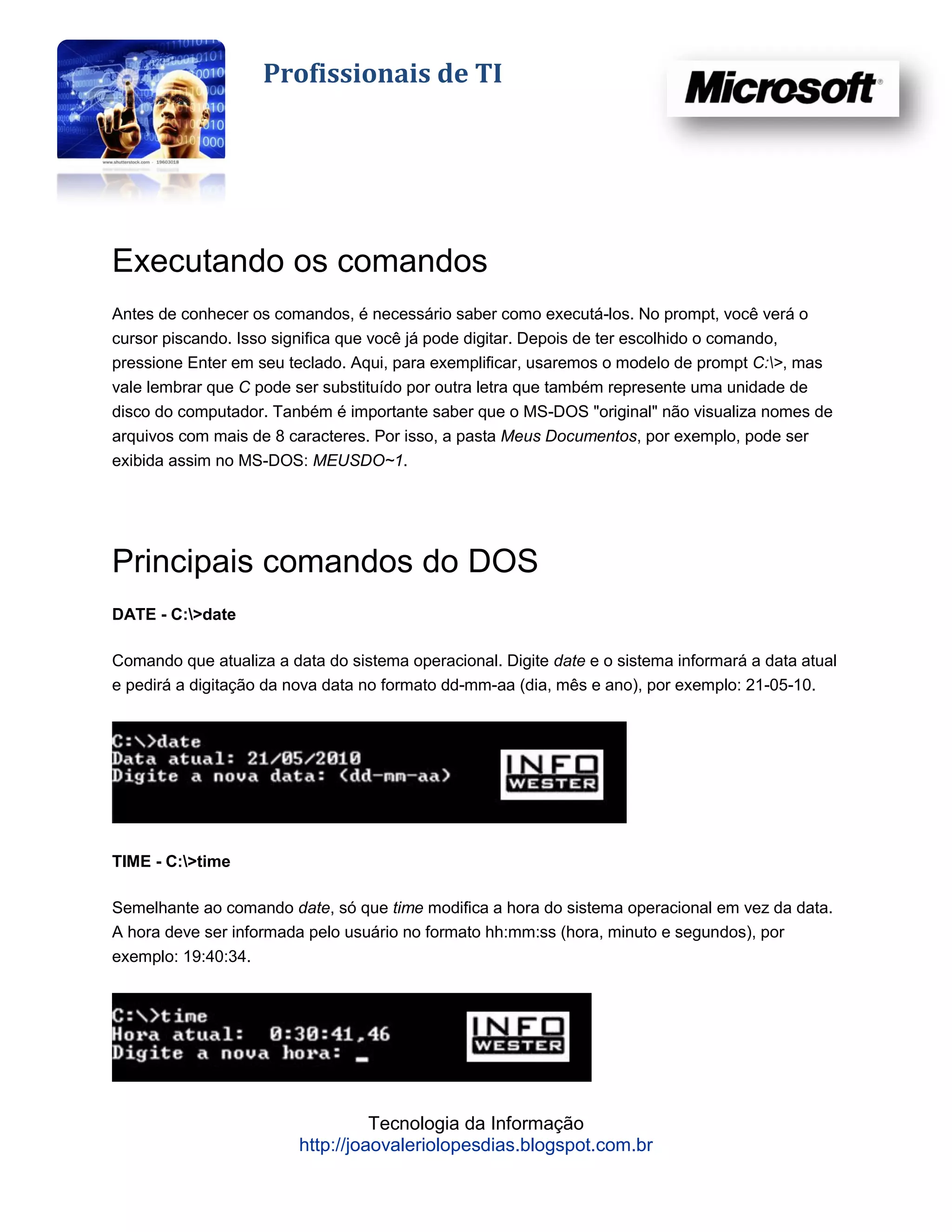 Profissionais de TI




Executando os comandos
Antes de conhecer os comandos, é necessário saber como executá-los. No prompt, você verá o
cursor piscando. Isso significa que você já pode digitar. Depois de ter escolhido o comando,
pressione Enter em seu teclado. Aqui, para exemplificar, usaremos o modelo de prompt C:>, mas
vale lembrar que C pode ser substituído por outra letra que também represente uma unidade de
disco do computador. Tanbém é importante saber que o MS-DOS "original" não visualiza nomes de
arquivos com mais de 8 caracteres. Por isso, a pasta Meus Documentos, por exemplo, pode ser
exibida assim no MS-DOS: MEUSDO~1.




Principais comandos do DOS
DATE - C:>date

Comando que atualiza a data do sistema operacional. Digite date e o sistema informará a data atual
e pedirá a digitação da nova data no formato dd-mm-aa (dia, mês e ano), por exemplo: 21-05-10.




TIME - C:>time

Semelhante ao comando date, só que time modifica a hora do sistema operacional em vez da data.
A hora deve ser informada pelo usuário no formato hh:mm:ss (hora, minuto e segundos), por
exemplo: 19:40:34.




                                   Tecnologia da Informação
                         http://joaovaleriolopesdias.blogspot.com.br
 