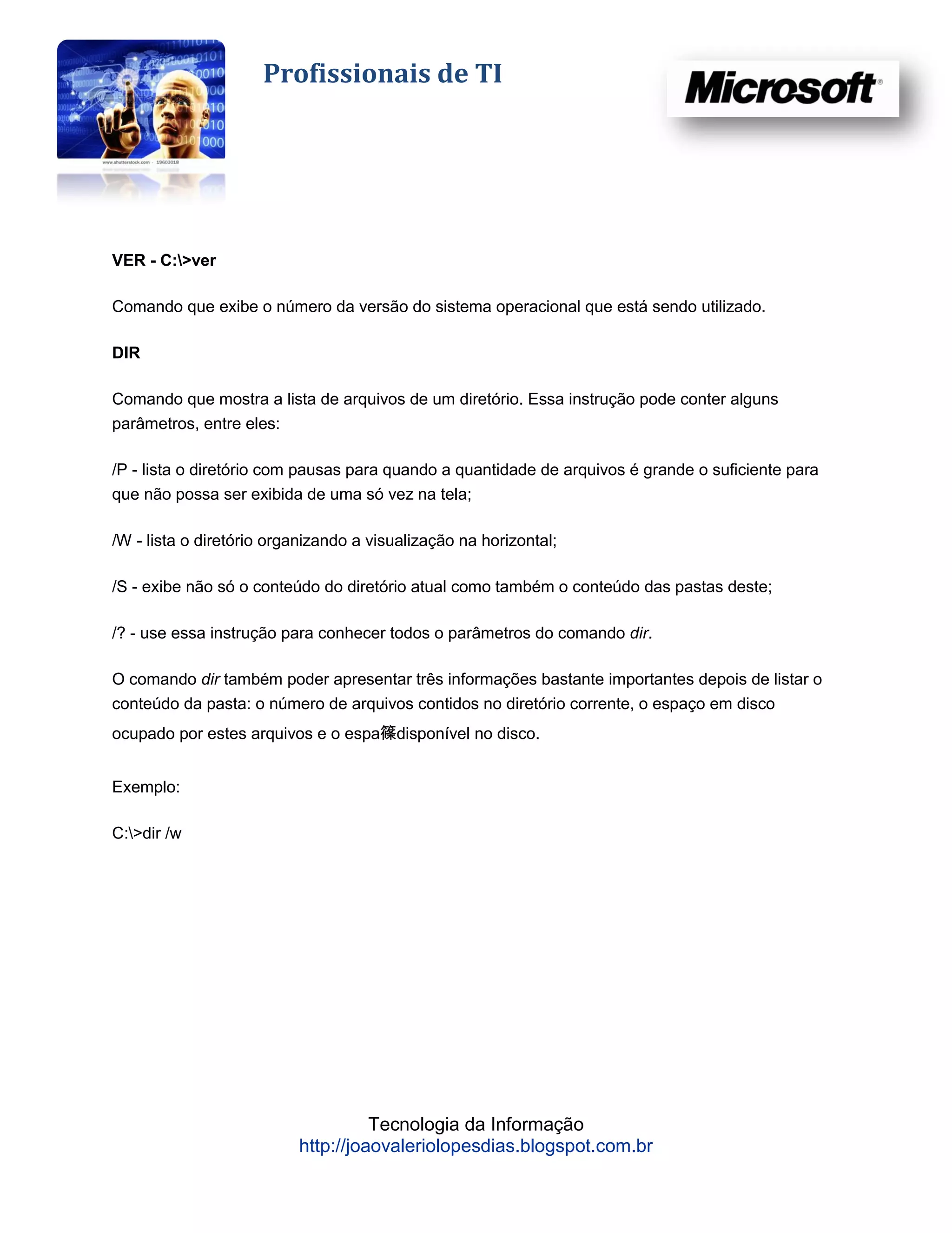 Profissionais de TI




VER - C:>ver

Comando que exibe o número da versão do sistema operacional que está sendo utilizado.

DIR

Comando que mostra a lista de arquivos de um diretório. Essa instrução pode conter alguns
parâmetros, entre eles:

/P - lista o diretório com pausas para quando a quantidade de arquivos é grande o suficiente para
que não possa ser exibida de uma só vez na tela;

/W - lista o diretório organizando a visualização na horizontal;

/S - exibe não só o conteúdo do diretório atual como também o conteúdo das pastas deste;

/? - use essa instrução para conhecer todos o parâmetros do comando dir.

O comando dir também poder apresentar três informações bastante importantes depois de listar o
conteúdo da pasta: o número de arquivos contidos no diretório corrente, o espaço em disco
ocupado por estes arquivos e o espa篠disponível no disco.


Exemplo:

C:>dir /w




                                    Tecnologia da Informação
                          http://joaovaleriolopesdias.blogspot.com.br
 