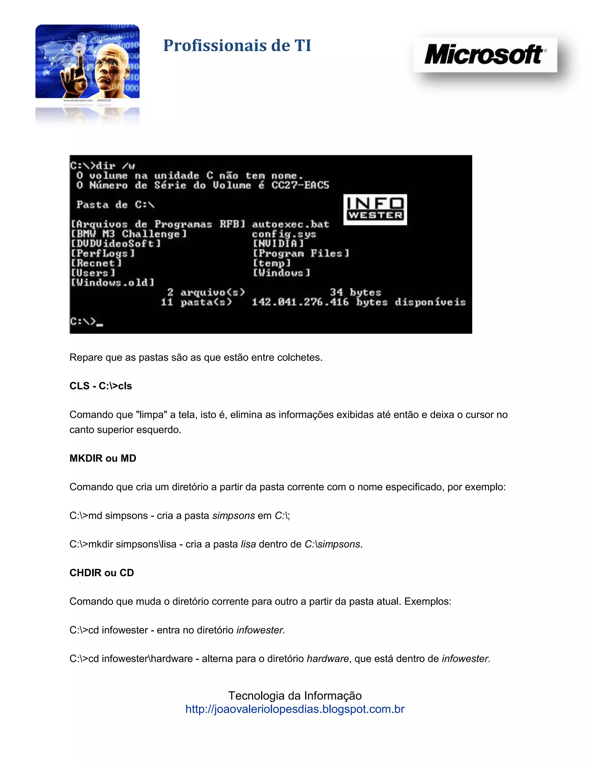 Profissionais de TI




Repare que as pastas são as que estão entre colchetes.

CLS - C:>cls

Comando que "limpa" a tela, isto é, elimina as informações exibidas até então e deixa o cursor no
canto superior esquerdo.

MKDIR ou MD

Comando que cria um diretório a partir da pasta corrente com o nome especificado, por exemplo:

C:>md simpsons - cria a pasta simpsons em C:;

C:>mkdir simpsonslisa - cria a pasta lisa dentro de C:simpsons.

CHDIR ou CD

Comando que muda o diretório corrente para outro a partir da pasta atual. Exemplos:

C:>cd infowester - entra no diretório infowester.

C:>cd infowesterhardware - alterna para o diretório hardware, que está dentro de infowester.


                                    Tecnologia da Informação
                          http://joaovaleriolopesdias.blogspot.com.br
 