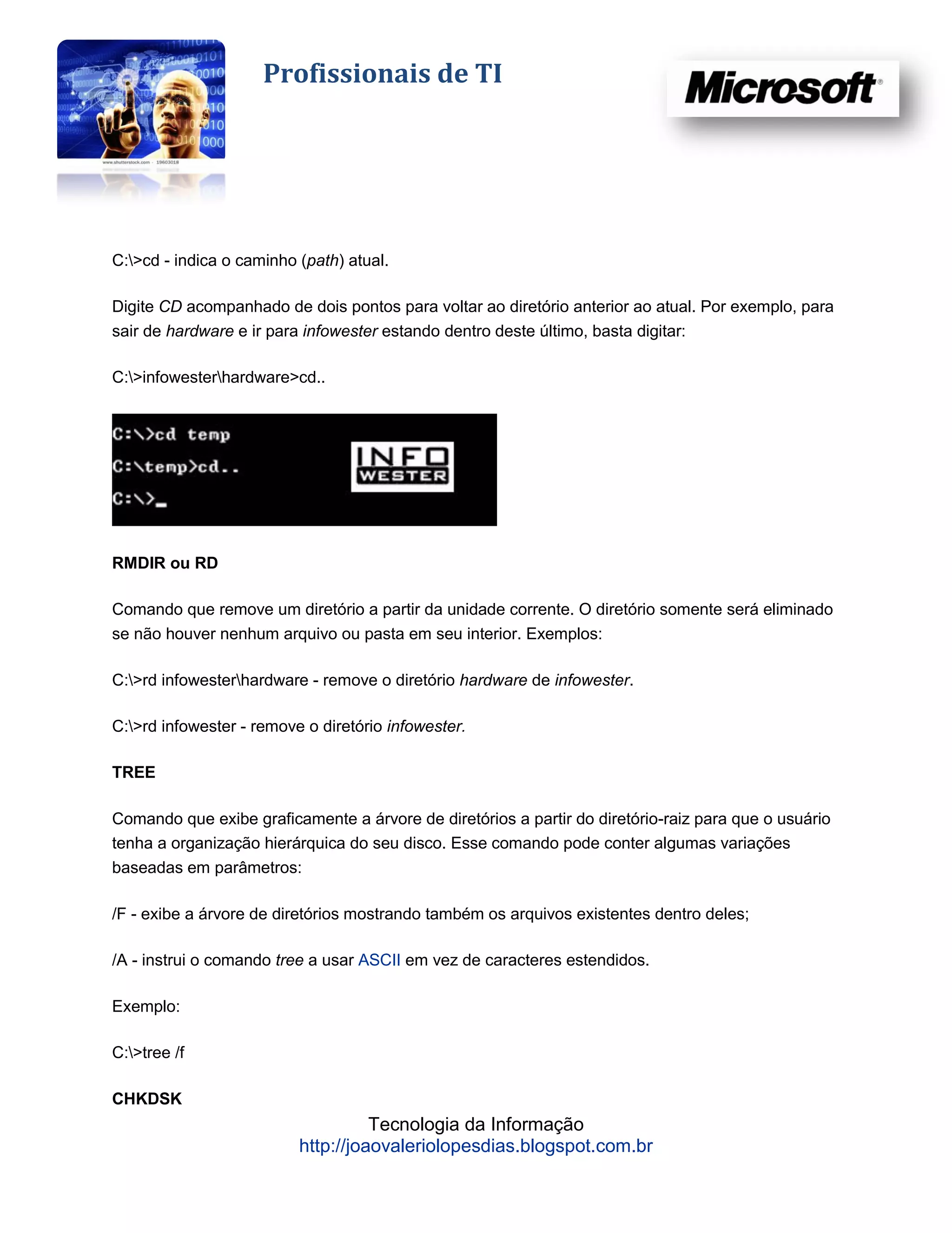 Profissionais de TI




C:>cd - indica o caminho (path) atual.

Digite CD acompanhado de dois pontos para voltar ao diretório anterior ao atual. Por exemplo, para
sair de hardware e ir para infowester estando dentro deste último, basta digitar:

C:>infowesterhardware>cd..




RMDIR ou RD

Comando que remove um diretório a partir da unidade corrente. O diretório somente será eliminado
se não houver nenhum arquivo ou pasta em seu interior. Exemplos:

C:>rd infowesterhardware - remove o diretório hardware de infowester.

C:>rd infowester - remove o diretório infowester.

TREE

Comando que exibe graficamente a árvore de diretórios a partir do diretório-raiz para que o usuário
tenha a organização hierárquica do seu disco. Esse comando pode conter algumas variações
baseadas em parâmetros:

/F - exibe a árvore de diretórios mostrando também os arquivos existentes dentro deles;

/A - instrui o comando tree a usar ASCII em vez de caracteres estendidos.

Exemplo:

C:>tree /f

CHKDSK
                                    Tecnologia da Informação
                          http://joaovaleriolopesdias.blogspot.com.br
 