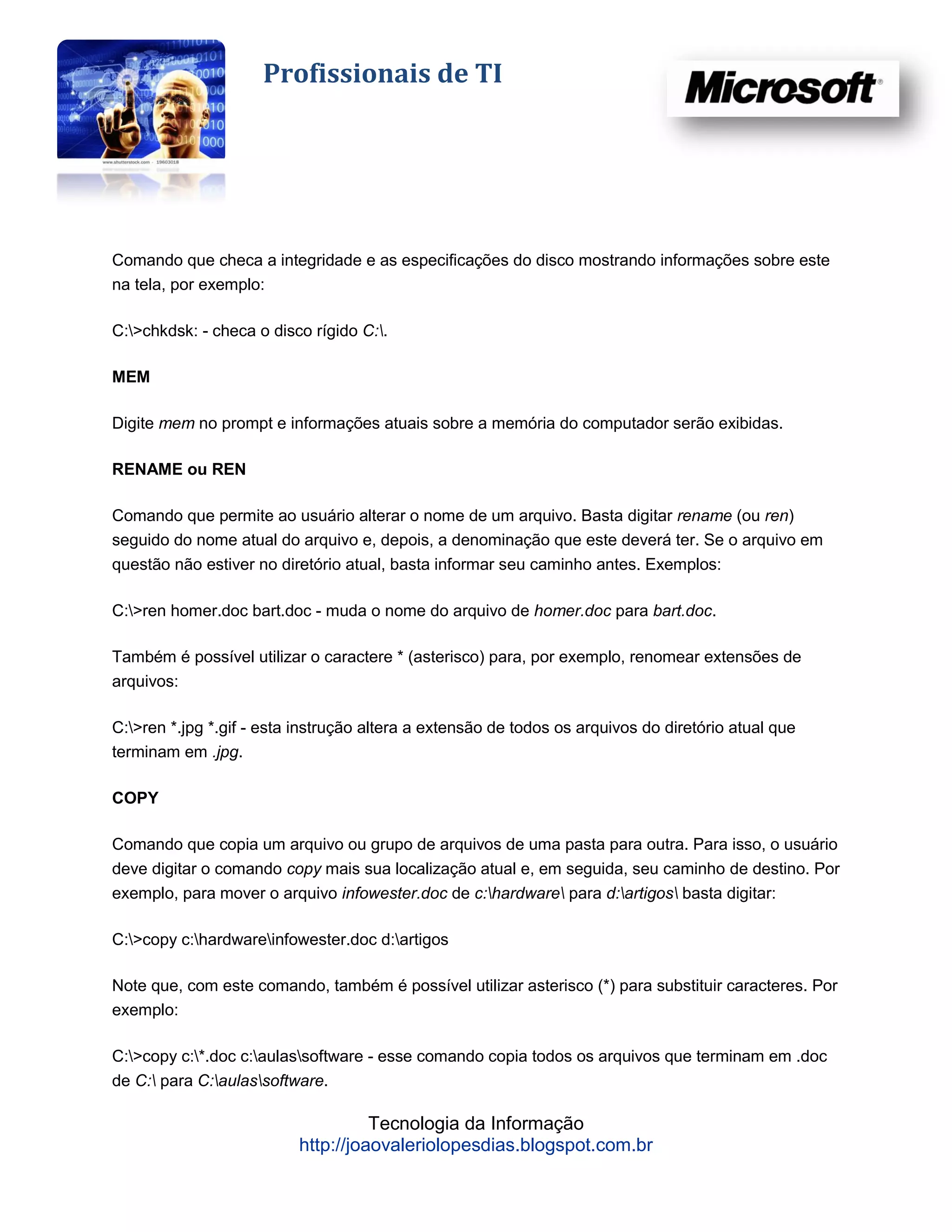 Profissionais de TI




Comando que checa a integridade e as especificações do disco mostrando informações sobre este
na tela, por exemplo:

C:>chkdsk: - checa o disco rígido C:.

MEM

Digite mem no prompt e informações atuais sobre a memória do computador serão exibidas.

RENAME ou REN

Comando que permite ao usuário alterar o nome de um arquivo. Basta digitar rename (ou ren)
seguido do nome atual do arquivo e, depois, a denominação que este deverá ter. Se o arquivo em
questão não estiver no diretório atual, basta informar seu caminho antes. Exemplos:

C:>ren homer.doc bart.doc - muda o nome do arquivo de homer.doc para bart.doc.

Também é possível utilizar o caractere * (asterisco) para, por exemplo, renomear extensões de
arquivos:

C:>ren *.jpg *.gif - esta instrução altera a extensão de todos os arquivos do diretório atual que
terminam em .jpg.

COPY

Comando que copia um arquivo ou grupo de arquivos de uma pasta para outra. Para isso, o usuário
deve digitar o comando copy mais sua localização atual e, em seguida, seu caminho de destino. Por
exemplo, para mover o arquivo infowester.doc de c:hardware para d:artigos basta digitar:

C:>copy c:hardwareinfowester.doc d:artigos

Note que, com este comando, também é possível utilizar asterisco (*) para substituir caracteres. Por
exemplo:

C:>copy c:*.doc c:aulassoftware - esse comando copia todos os arquivos que terminam em .doc
de C: para C:aulassoftware.

                                    Tecnologia da Informação
                          http://joaovaleriolopesdias.blogspot.com.br
 