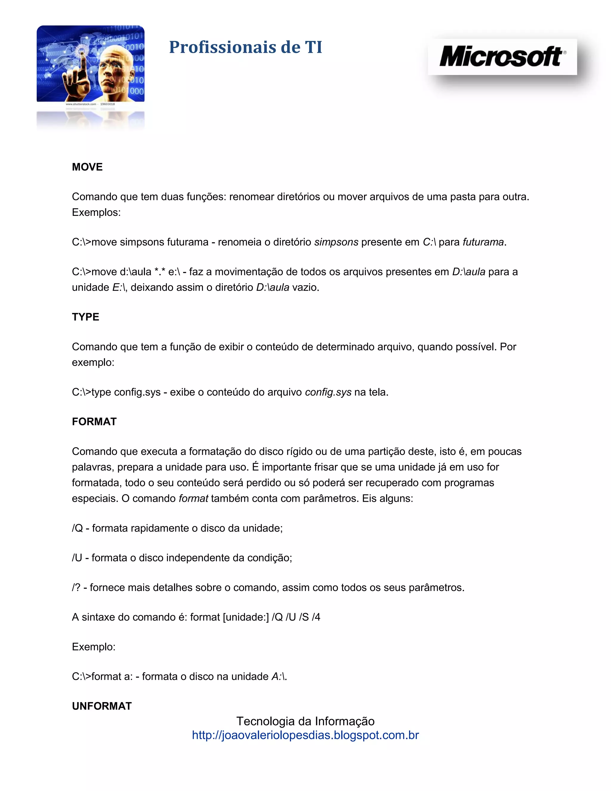 Profissionais de TI




MOVE

Comando que tem duas funções: renomear diretórios ou mover arquivos de uma pasta para outra.
Exemplos:

C:>move simpsons futurama - renomeia o diretório simpsons presente em C: para futurama.

C:>move d:aula *.* e: - faz a movimentação de todos os arquivos presentes em D:aula para a
unidade E:, deixando assim o diretório D:aula vazio.

TYPE

Comando que tem a função de exibir o conteúdo de determinado arquivo, quando possível. Por
exemplo:

C:>type config.sys - exibe o conteúdo do arquivo config.sys na tela.

FORMAT

Comando que executa a formatação do disco rígido ou de uma partição deste, isto é, em poucas
palavras, prepara a unidade para uso. É importante frisar que se uma unidade já em uso for
formatada, todo o seu conteúdo será perdido ou só poderá ser recuperado com programas
especiais. O comando format também conta com parâmetros. Eis alguns:

/Q - formata rapidamente o disco da unidade;

/U - formata o disco independente da condição;

/? - fornece mais detalhes sobre o comando, assim como todos os seus parâmetros.

A sintaxe do comando é: format [unidade:] /Q /U /S /4

Exemplo:

C:>format a: - formata o disco na unidade A:.

UNFORMAT
                                    Tecnologia da Informação
                          http://joaovaleriolopesdias.blogspot.com.br
 