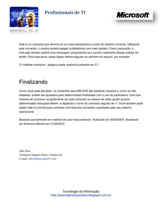 Profissionais de TI




Este é um comando que elimina um ou mais subdiretórios a partir do diretório corrente. Utilizando
este comando, o usuário poderá apagar subdiretórios com mais rapidez. Como precaução, a
instrução sempre exibirá uma mensagem perguntando se o usuário realmente deseja realizar tal
tarefa. Para executá-lo, basta digitar deltree seguido do caminho do arquivo, por exemplo:

C:>deltree simpsons - apaga a pasta simpsons presente em C:.




Finalizando
Como você pode perceber, os comandos para MS-DOS são bastante variados e, como se não
bastasse, podem ser ajustados para determinadas finalidades com o uso de parâmetros. Uma boa
maneira de conhecer os parâmetros de cada comando ou mesmo de obter ajudar quando
determinadas instruções falham, é digitando o nome do comando seguido de /?. Você também pode
digitar help no prompt para conhecer uma lista dos comandos suportados pelo seu sistema
operacional.

Baseado parcialmente em material de autor desconhecido. Publicado em 30/06/2003. Atualizado
por Emerson Alecrim em 21/05/2010.




João Dias
Technical Support Senior Analyst Sr.
E-mail: informática.uk@r7.com




                                    Tecnologia da Informação
                          http://joaovaleriolopesdias.blogspot.com.br
 