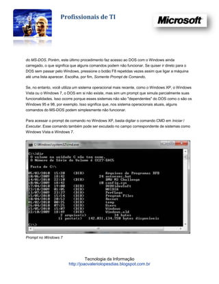 Profissionais de TI




do MS-DOS. Porém, este último procedimento faz acesso ao DOS com o Windows ainda
carregado, o que significa que alguns comandos podem não funcionar. Se quiser ir direto para o
DOS sem passar pelo Windows, pressione o botão F8 repetidas vezes assim que ligar a máquina
até uma lista aparecer. Escolha, por fim, Somente Prompt de Comando.

Se, no entanto, você utiliza um sistema operacional mais recente, como o Windows XP, o Windows
Vista ou o Windows 7, o DOS em si não existe, mas sim um prompt que simula parcialmente suas
funcionalidades. Isso ocorre porque esses sistemas não são "dependentes" do DOS como o são os
Windows 95 e 98, por exemplo. Isso significa que, nos sistema operacionais atuais, alguns
comandos do MS-DOS podem simplesmente não funcionar.

Para acessar o prompt de comando no Windows XP, basta digitar o comando CMD em Iniciar /
Executar. Esse comando também pode ser excutado no campo correspondente de sistemas como
Windows Vista e Windows 7.




Prompt no Windows 7




                                  Tecnologia da Informação
                        http://joaovaleriolopesdias.blogspot.com.br
 