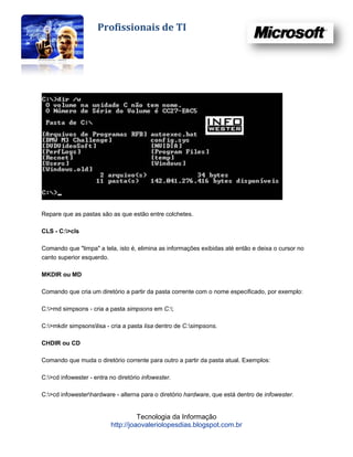 Profissionais de TI




Repare que as pastas são as que estão entre colchetes.

CLS - C:>cls

Comando que "limpa" a tela, isto é, elimina as informações exibidas até então e deixa o cursor no
canto superior esquerdo.

MKDIR ou MD

Comando que cria um diretório a partir da pasta corrente com o nome especificado, por exemplo:

C:>md simpsons - cria a pasta simpsons em C:;

C:>mkdir simpsonslisa - cria a pasta lisa dentro de C:simpsons.

CHDIR ou CD

Comando que muda o diretório corrente para outro a partir da pasta atual. Exemplos:

C:>cd infowester - entra no diretório infowester.

C:>cd infowesterhardware - alterna para o diretório hardware, que está dentro de infowester.


                                    Tecnologia da Informação
                          http://joaovaleriolopesdias.blogspot.com.br
 