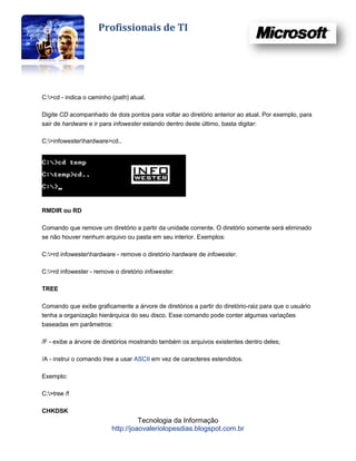 Profissionais de TI




C:>cd - indica o caminho (path) atual.

Digite CD acompanhado de dois pontos para voltar ao diretório anterior ao atual. Por exemplo, para
sair de hardware e ir para infowester estando dentro deste último, basta digitar:

C:>infowesterhardware>cd..




RMDIR ou RD

Comando que remove um diretório a partir da unidade corrente. O diretório somente será eliminado
se não houver nenhum arquivo ou pasta em seu interior. Exemplos:

C:>rd infowesterhardware - remove o diretório hardware de infowester.

C:>rd infowester - remove o diretório infowester.

TREE

Comando que exibe graficamente a árvore de diretórios a partir do diretório-raiz para que o usuário
tenha a organização hierárquica do seu disco. Esse comando pode conter algumas variações
baseadas em parâmetros:

/F - exibe a árvore de diretórios mostrando também os arquivos existentes dentro deles;

/A - instrui o comando tree a usar ASCII em vez de caracteres estendidos.

Exemplo:

C:>tree /f

CHKDSK
                                    Tecnologia da Informação
                          http://joaovaleriolopesdias.blogspot.com.br
 