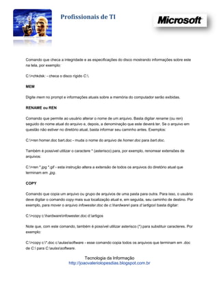 Profissionais de TI




Comando que checa a integridade e as especificações do disco mostrando informações sobre este
na tela, por exemplo:

C:>chkdsk: - checa o disco rígido C:.

MEM

Digite mem no prompt e informações atuais sobre a memória do computador serão exibidas.

RENAME ou REN

Comando que permite ao usuário alterar o nome de um arquivo. Basta digitar rename (ou ren)
seguido do nome atual do arquivo e, depois, a denominação que este deverá ter. Se o arquivo em
questão não estiver no diretório atual, basta informar seu caminho antes. Exemplos:

C:>ren homer.doc bart.doc - muda o nome do arquivo de homer.doc para bart.doc.

Também é possível utilizar o caractere * (asterisco) para, por exemplo, renomear extensões de
arquivos:

C:>ren *.jpg *.gif - esta instrução altera a extensão de todos os arquivos do diretório atual que
terminam em .jpg.

COPY

Comando que copia um arquivo ou grupo de arquivos de uma pasta para outra. Para isso, o usuário
deve digitar o comando copy mais sua localização atual e, em seguida, seu caminho de destino. Por
exemplo, para mover o arquivo infowester.doc de c:hardware para d:artigos basta digitar:

C:>copy c:hardwareinfowester.doc d:artigos

Note que, com este comando, também é possível utilizar asterisco (*) para substituir caracteres. Por
exemplo:

C:>copy c:*.doc c:aulassoftware - esse comando copia todos os arquivos que terminam em .doc
de C: para C:aulassoftware.

                                    Tecnologia da Informação
                          http://joaovaleriolopesdias.blogspot.com.br
 