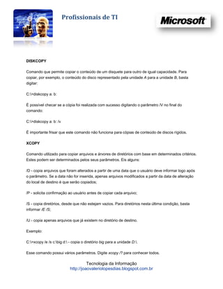 Profissionais de TI




DISKCOPY

Comando que permite copiar o conteúdo de um disquete para outro de igual capacidade. Para
copiar, por exemplo, o conteúdo do disco representado pela unidade A para a unidade B, basta
digitar:

C:>diskcopy a: b:

É possível checar se a cópia foi realizada com sucesso digitando o parâmetro /V no final do
comando:

C:>diskcopy a: b: /v

É importante frisar que este comando não funciona para cópias de conteúdo de discos rígidos.

XCOPY

Comando utilizado para copiar arquivos e árvores de diretórios com base em determinados critérios.
Estes podem ser determinados pelos seus parâmetros. Eis alguns:

/D - copia arquivos que foram alterados a partir de uma data que o usuário deve informar logo após
o parâmetro. Se a data não for inserida, apenas arquivos modificados a partir da data de alteração
do local de destino é que serão copiados;

/P - solicita confirmação ao usuário antes de copiar cada arquivo;

/S - copia diretórios, desde que não estejam vazios. Para diretórios nesta última condição, basta
informar /E /S;

/U - copia apenas arquivos que já existem no diretório de destino.

Exemplo:

C:>xcopy /e /s c:big d: - copia o diretório big para a unidade D:.

Esse comando possui vários parâmetros. Digite xcopy /? para conhecer todos.

                                     Tecnologia da Informação
                           http://joaovaleriolopesdias.blogspot.com.br
 