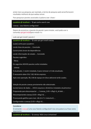 ainda mais sua pesquisa; por exemplo, o termo de pesquisa web serverfornecerá
resultados melhores do que webou server.
Para pesquisar pacotes associados à palavra cow- chave :
sysadmin @ localhost : ~ $ apt-cache search cow
cowsay - vaca falante configurável
Depois de encontrar o (pacote do pacote ) para instalar, você pode usar o
comando apt-get installpara instalá- lo :
sudo apt-get install [ pacote ]
sysadmin @ localhost : ~ $ sudo apt-get install cowsay
[sudo] senha para sysadmin:
Lendo listas de pacotes ... Concluído
Construindo árvore de dependências
Lendo informações de estado ... Concluído
Pacotes sugeridos:
filtros
Os seguintes NOVOS pacotes serão instalados:
cowsay
0 atualizado, 1 recém-instalado, 0 para remover e 0 não atualizado.
É necessário obter 0 B / 18,5 kB de arquivos.
Após esta operação, 90,1 kB de espaço em disco adicional serão usados.
Seleção de pacote cowsay previamente não selecionado.
(Lendo banco de dados ... 24313 arquivos e diretórios instalados atualmente.)
Preparando para descompactar ... / cowsay_3.03 + dfsg1-6_all.deb ...
Descompactando cowsay (3.03 + dfsg1-6) ...
Processando gatilhos para man- db (2.6.7.1-1ubuntu1) ...
Configurando o cowsay (3.03 + dfsg1-6) ...
Considerar
O comando cowsayé uma vaca falante configurável! Use uma palavra ou frase como
argumento:
sysadmin @ localhost : ~ $ cowsay 'NDG Linux Unhatched'
 