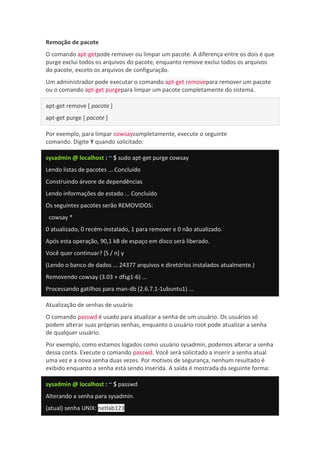Remoção de pacote
O comando apt-getpode remover ou limpar um pacote. A diferença entre os dois é que
purge exclui todos os arquivos do pacote, enquanto remove exclui todos os arquivos
do pacote, exceto os arquivos de configuração.
Um administrador pode executar o comando apt-get removepara remover um pacote
ou o comando apt-get purgepara limpar um pacote completamente do sistema.
apt-get remove [ pacote ]
apt-get purge [ pacote ]
Por exemplo, para limpar cowsaycompletamente, execute o seguinte
comando. Digite Y quando solicitado:
sysadmin @ localhost : ~ $ sudo apt-get purge cowsay
Lendo listas de pacotes ... Concluído
Construindo árvore de dependências
Lendo informações de estado ... Concluído
Os seguintes pacotes serão REMOVIDOS:
cowsay *
0 atualizado, 0 recém-instalado, 1 para remover e 0 não atualizado.
Após esta operação, 90,1 kB de espaço em disco será liberado.
Você quer continuar? [S / n] y
(Lendo o banco de dados ... 24377 arquivos e diretórios instalados atualmente.)
Removendo cowsay (3.03 + dfsg1-6) ...
Processando gatilhos para man-db (2.6.7.1-1ubuntu1) ...
Atualização de senhas de usuário
O comando passwd é usado para atualizar a senha de um usuário. Os usuários só
podem alterar suas próprias senhas, enquanto o usuário root pode atualizar a senha
de qualquer usuário.
Por exemplo, como estamos logados como usuário sysadmin, podemos alterar a senha
dessa conta. Execute o comando passwd. Você será solicitado a inserir a senha atual
uma vez e a nova senha duas vezes. Por motivos de segurança, nenhum resultado é
exibido enquanto a senha está sendo inserida. A saída é mostrada da seguinte forma:
sysadmin @ localhost : ~ $ passwd
Alterando a senha para sysadmin.
(atual) senha UNIX: netlab123
 