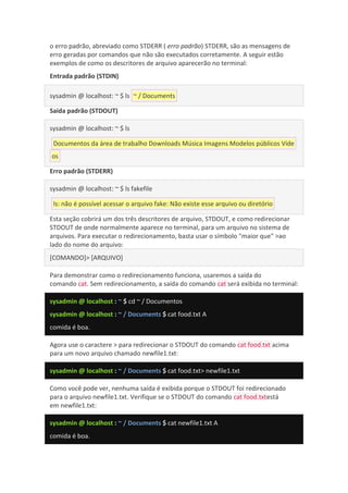 o erro padrão, abreviado como STDERR ( erro padrão) STDERR, são as mensagens de
erro geradas por comandos que não são executados corretamente. A seguir estão
exemplos de como os descritores de arquivo aparecerão no terminal:
Entrada padrão (STDIN)
sysadmin @ localhost: ~ $ ls ~ / Documents
Saída padrão (STDOUT)
sysadmin @ localhost: ~ $ ls
Documentos da área de trabalho Downloads Música Imagens Modelos públicos Víde
os
Erro padrão (STDERR)
sysadmin @ localhost: ~ $ ls fakefile
ls: não é possível acessar o arquivo fake: Não existe esse arquivo ou diretório
Esta seção cobrirá um dos três descritores de arquivo, STDOUT, e como redirecionar
STDOUT de onde normalmente aparece no terminal, para um arquivo no sistema de
arquivos. Para executar o redirecionamento, basta usar o símbolo "maior que" >ao
lado do nome do arquivo:
[COMANDO]> [ARQUIVO]
Para demonstrar como o redirecionamento funciona, usaremos a saída do
comando cat. Sem redirecionamento, a saída do comando cat será exibida no terminal:
sysadmin @ localhost : ~ $ cd ~ / Documentos
sysadmin @ localhost : ~ / Documents $ cat food.txt A
comida é boa.
Agora use o caractere > para redirecionar o STDOUT do comando cat food.txt acima
para um novo arquivo chamado newfile1.txt:
sysadmin @ localhost : ~ / Documents $ cat food.txt> newfile1.txt
Como você pode ver, nenhuma saída é exibida porque o STDOUT foi redirecionado
para o arquivo newfile1.txt. Verifique se o STDOUT do comando cat food.txtestá
em newfile1.txt:
sysadmin @ localhost : ~ / Documents $ cat newfile1.txt A
comida é boa.
 