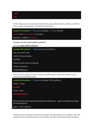 recife
roof
A linha não precisa corresponder exatamente, apenas deve conter o padrão, conforme
visto a seguir ao pesquisar r..to arquivo /etc/passwd:
sysadmin @ localhost : ~ / Documents $ grep 'r..t' / etc / passwd
root : x: 0: 0: root : / root : / bin / bash
operator: x: 1000: 37 :: / root :
Encontre um único personagem usando []
Comando grep ‘[0-9]’ profile.txt
sysadmin @ localhost : ~ / Documents $ cat profile.txt
Olá, meu nome é Joe.
Tenho 37 anos de idade.
3121991
Minha comida favorita é abacate.
Tenho 2 cachorros.
123456789101112
Para encontrar todas as linhas no arquivo profile.txtque contêm um número, use o
padrão [0123456789]ou [0-9]:
sysadmin @ localhost : ~ / Documents $ grep '[0-9]' profile.txt
Tenho 37 anos.
3121991
Tenho 2 cães.
123456789101112
Para encontrar linhas ignorando caracteres numéricos o ˆ ignora o restante da sintaxe
do comando [0-9].
grep '[^ 0-9]' profile.txt
Quando outros caracteres de expressão regular são colocados entre colchetes, eles são
tratados como caracteres literais. Por exemplo, caractere .geralmente indica qualquer
 
