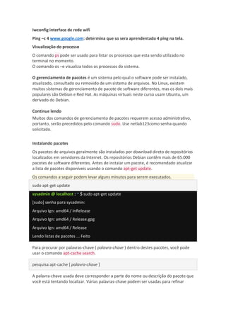 Iwconfig interface de rede wifi
Ping –c 4 www.google.com: determina que so sera aprendentado 4 ping na tela.
Visualização do processo
O comando ps pode ser usado para listar os processos que esta sendo utilizado no
terminal no momento.
O comando os –e visualiza todos os processos do sistema.
O gerenciamento de pacotes é um sistema pelo qual o software pode ser instalado,
atualizado, consultado ou removido de um sistema de arquivos. No Linux, existem
muitos sistemas de gerenciamento de pacote de software diferentes, mas os dois mais
populares são Debian e Red Hat. As máquinas virtuais neste curso usam Ubuntu, um
derivado do Debian.
Continue lendo
Muitos dos comandos de gerenciamento de pacotes requerem acesso administrativo,
portanto, serão precedidos pelo comando sudo. Use netlab123como senha quando
solicitado.
Instalando pacotes
Os pacotes de arquivos geralmente são instalados por download direto de repositórios
localizados em servidores da Internet. Os repositórios Debian contêm mais de 65.000
pacotes de software diferentes. Antes de instalar um pacote, é recomendado atualizar
a lista de pacotes disponíveis usando o comando apt-get update.
Os comandos a seguir podem levar alguns minutos para serem executados.
sudo apt-get update
sysadmin @ localhost : ~ $ sudo apt-get update
[sudo] senha para sysadmin:
Arquivo Ign: amd64 / InRelease
Arquivo Ign: amd64 / Release.gpg
Arquivo Ign: amd64 / Release
Lendo listas de pacotes ... Feito
Para procurar por palavras-chave ( palavra-chave ) dentro destes pacotes, você pode
usar o comando apt-cache search.
pesquisa apt-cache [ palavra-chave ]
A palavra-chave usada deve corresponder a parte do nome ou descrição do pacote que
você está tentando localizar. Várias palavras-chave podem ser usadas para refinar
 