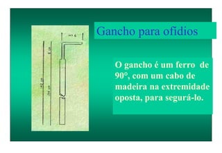 O gancho é um ferro de
90°, com um cabo de
madeira na extremidade
oposta, para segurá-lo.
Gancho para ofídios
 