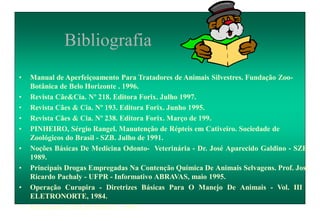 Bibliografia
• Manual de Aperfeiçoamento Para Tratadores de Animais Silvestres. Fundação Zoo-
Botânica de Belo Horizonte . 1996.
• Revista Cãe&Cia. Nº 218. Editora Forix. Julho 1997.
• Revista Cães & Cia. Nº 193. Editora Forix. Junho 1995.
• Revista Cães & Cia. Nº 238. Editora Forix. Março de 199.
• PINHEIRO, Sérgio Rangel. Manutenção de Répteis em Cativeiro. Sociedade de
Zoológicos do Brasil - SZB. Julho de 1991.
• Noções Básicas De Medicina Odonto- Veterinária - Dr. José Aparecido Galdino - SZB,
1989.
• Principais Drogas Empregadas Na Contenção Química De Animais Selvagens. Prof. José
Ricardo Pachaly - UFPR - Informativo ABRAVAS, maio 1995.
• Operação Curupira - Diretrizes Básicas Para O Manejo De Animais - Vol. III -
ELETRONORTE, 1984.
• Informativo TELEINJECT , 1995.
 