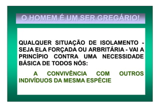 O HOMEM É UM SER GREGÁRIO!
QUALQUER SITUAÇÃO DE ISOLAMENTO -
SEJA ELA FORÇADA OU ARBRITÁRIA - VAI A
PRINCÍPIO CONTRA UMA NECESSIDADE
BÁSICA DE TODOS NÓS:
A CONVIVÊNCIA COM OUTROS
INDIVÍDUOS DA MESMA ESPÉCIE
 