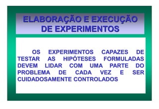 ELABORAÇÃO E EXECUÇÃO
DE EXPERIMENTOS
OS EXPERIMENTOS CAPAZES DE
TESTAR AS HIPÓTESES FORMULADAS
DEVEM LIDAR COM UMA PARTE DO
PROBLEMA DE CADA VEZ E SER
CUIDADOSAMENTE CONTROLADOS
 