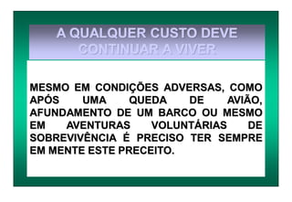 A QUALQUER CUSTO DEVE
CONTINUAR A VIVER
MESMO EM CONDIÇÕES ADVERSAS, COMO
APÓS UMA QUEDA DE AVIÃO,
AFUNDAMENTO DE UM BARCO OU MESMO
EM AVENTURAS VOLUNTÁRIAS DE
SOBREVIVÊNCIA É PRECISO TER SEMPRE
EM MENTE ESTE PRECEITO.
 