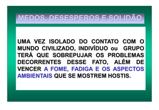 MEDOS, DESESPEROS E SOLIDÃO
UMA VEZ ISOLADO DO CONTATO COM O
MUNDO CIVILIZADO, INDIVÍDUO ou GRUPO
TERÁ QUE SOBREPUJAR OS PROBLEMAS
DECORRENTES DESSE FATO, ALÉM DE
VENCER A FOME, FADIGA E OS ASPECTOS
AMBIENTAIS QUE SE MOSTREM HOSTIS.
 