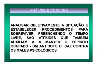 ANÁLISE E ATITUDES
ANALISAR OBJETIVAMENTE A SITUAÇÃO E
ESTABELECER PROCEDIMENTOS PARA
SOBREVIVER, PREENCHENDO O TEMPO
LIVRE, SÃO ATITUDES QUE TAMBÉM
AUXILIAM A A MANTER O ESPÍRITO
OCUPADO - UM ANTÍDOTO EFICAZ CONTRA
OS MALES PSICOLÓGICOS
 