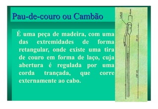 Pau-de-couro ou Cambão
É uma peça de madeira, com uma
das extremidades de forma
retangular, onde existe uma tira
de couro em forma de laço, cuja
abertura é regulada por uma
corda trançada, que corre
externamente ao cabo.
 