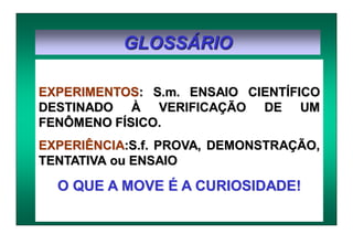 GLOSSÁRIO
EXPERIMENTOS: S.m. ENSAIO CIENTÍFICO
DESTINADO À VERIFICAÇÃO DE UM
FENÔMENO FÍSICO.
EXPERIÊNCIA:S.f. PROVA, DEMONSTRAÇÃO,
TENTATIVA ou ENSAIO
O QUE A MOVE É A CURIOSIDADE!
 