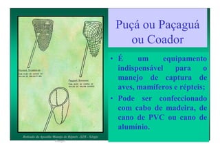 Puçá ou Paçaguá
ou Coador
• É um equipamento
indispensável para o
manejo de captura de
aves, mamíferos e répteis;
• Pode ser confeccionado
com cabo de madeira, de
cano de PVC ou cano de
alumínio.
Retirado da Apostila Manejo de Répteis -SZB - Sérgio
Rangel.
 